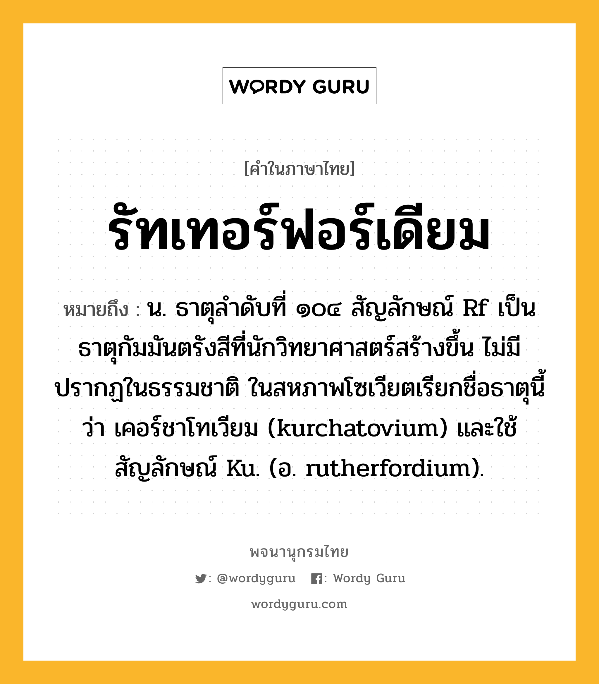 รัทเทอร์ฟอร์เดียม ความหมาย หมายถึงอะไร?, คำในภาษาไทย รัทเทอร์ฟอร์เดียม หมายถึง น. ธาตุลําดับที่ ๑๐๔ สัญลักษณ์ Rf เป็นธาตุกัมมันตรังสีที่นักวิทยาศาสตร์สร้างขึ้น ไม่มีปรากฏในธรรมชาติ ในสหภาพโซเวียตเรียกชื่อธาตุนี้ว่า เคอร์ชาโทเวียม (kurchatovium) และใช้สัญลักษณ์ Ku. (อ. rutherfordium).