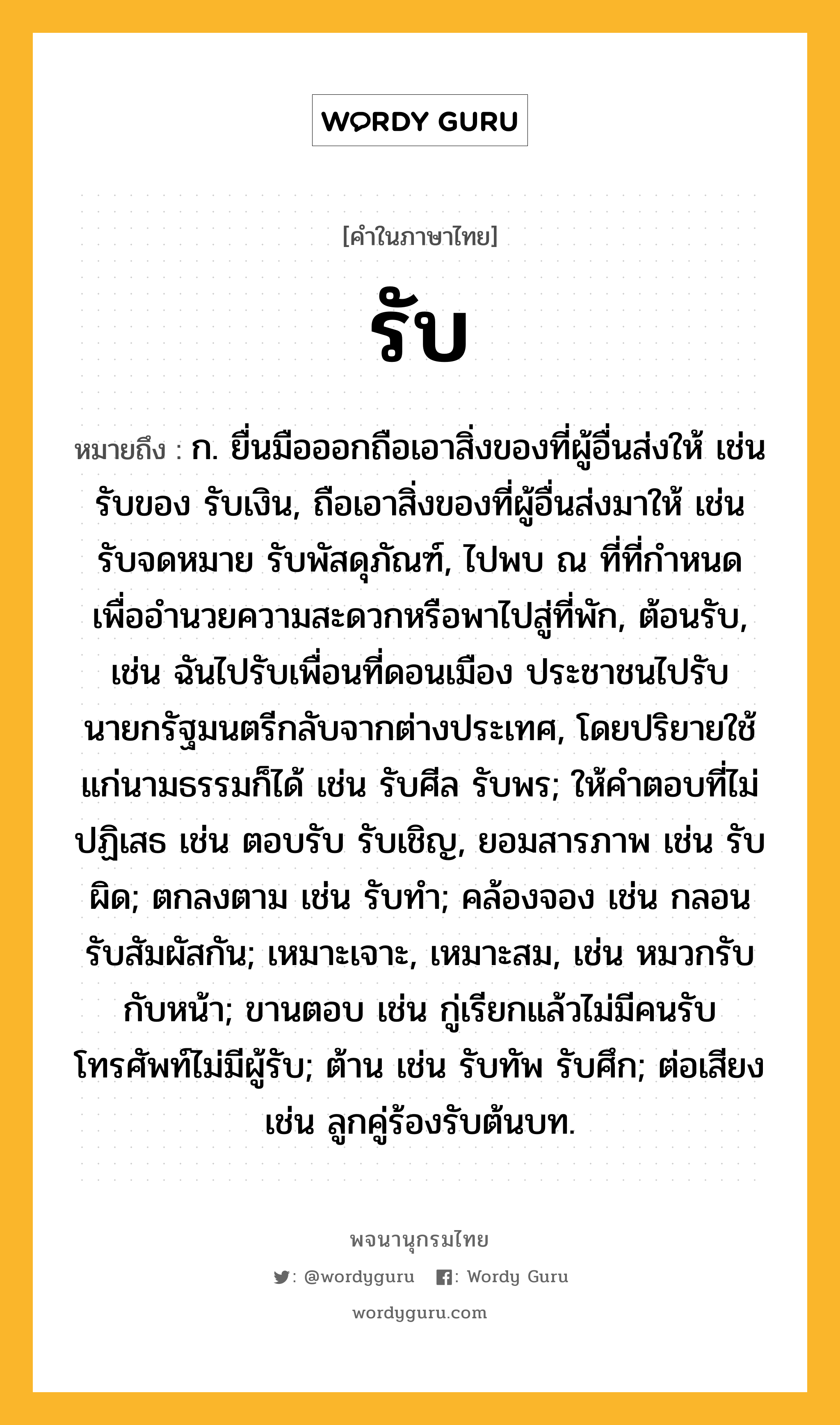 รับ ความหมาย หมายถึงอะไร?, คำในภาษาไทย รับ หมายถึง ก. ยื่นมือออกถือเอาสิ่งของที่ผู้อื่นส่งให้ เช่น รับของ รับเงิน, ถือเอาสิ่งของที่ผู้อื่นส่งมาให้ เช่น รับจดหมาย รับพัสดุภัณฑ์, ไปพบ ณ ที่ที่กำหนดเพื่ออำนวยความสะดวกหรือพาไปสู่ที่พัก, ต้อนรับ, เช่น ฉันไปรับเพื่อนที่ดอนเมือง ประชาชนไปรับนายกรัฐมนตรีกลับจากต่างประเทศ, โดยปริยายใช้แก่นามธรรมก็ได้ เช่น รับศีล รับพร; ให้คําตอบที่ไม่ปฏิเสธ เช่น ตอบรับ รับเชิญ, ยอมสารภาพ เช่น รับผิด; ตกลงตาม เช่น รับทํา; คล้องจอง เช่น กลอนรับสัมผัสกัน; เหมาะเจาะ, เหมาะสม, เช่น หมวกรับกับหน้า; ขานตอบ เช่น กู่เรียกแล้วไม่มีคนรับ โทรศัพท์ไม่มีผู้รับ; ต้าน เช่น รับทัพ รับศึก; ต่อเสียง เช่น ลูกคู่ร้องรับต้นบท.