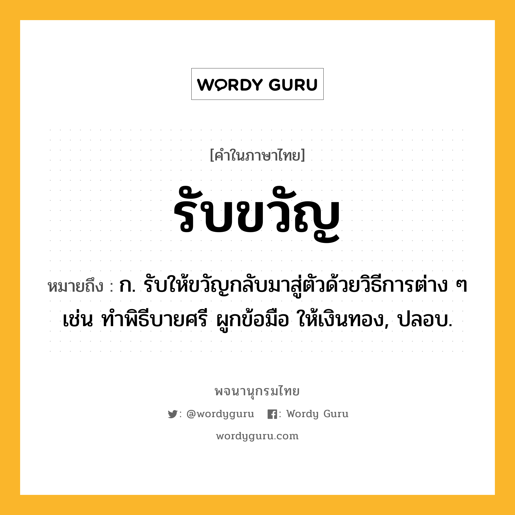 รับขวัญ ความหมาย หมายถึงอะไร?, คำในภาษาไทย รับขวัญ หมายถึง ก. รับให้ขวัญกลับมาสู่ตัวด้วยวิธีการต่าง ๆ เช่น ทำพิธีบายศรี ผูกข้อมือ ให้เงินทอง, ปลอบ.