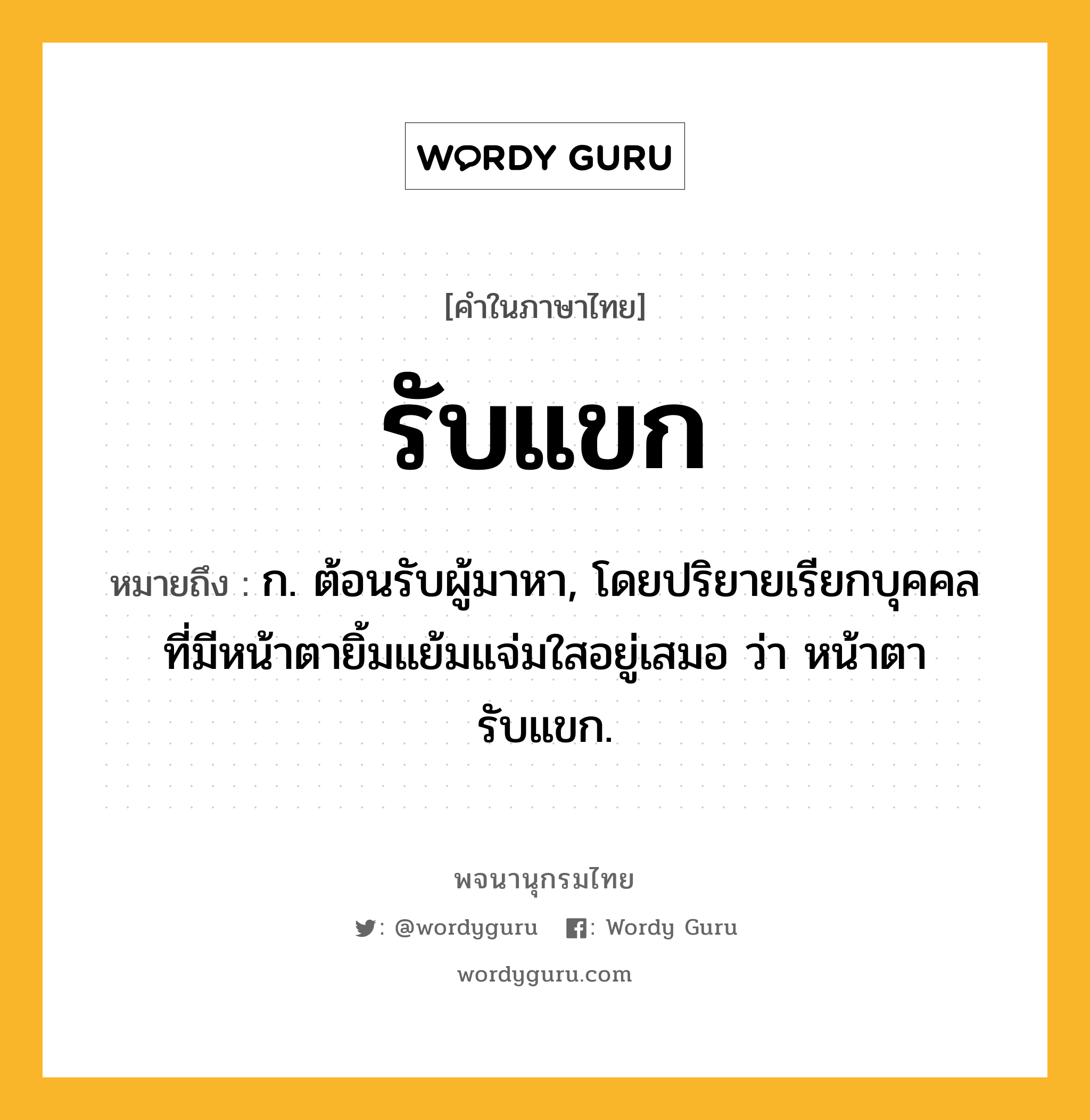 รับแขก ความหมาย หมายถึงอะไร?, คำในภาษาไทย รับแขก หมายถึง ก. ต้อนรับผู้มาหา, โดยปริยายเรียกบุคคลที่มีหน้าตายิ้มแย้มแจ่มใสอยู่เสมอ ว่า หน้าตารับแขก.