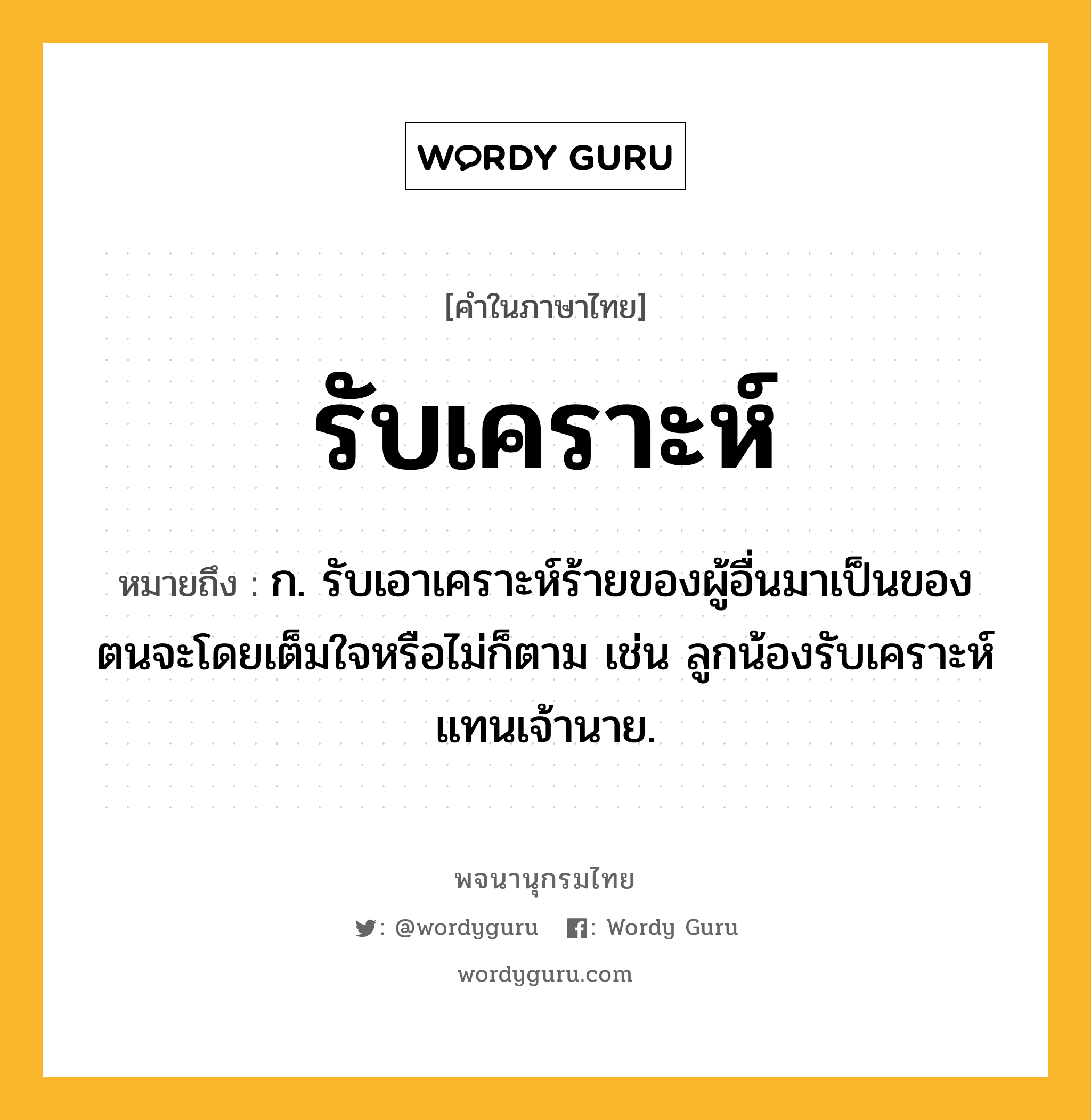 รับเคราะห์ ความหมาย หมายถึงอะไร?, คำในภาษาไทย รับเคราะห์ หมายถึง ก. รับเอาเคราะห์ร้ายของผู้อื่นมาเป็นของตนจะโดยเต็มใจหรือไม่ก็ตาม เช่น ลูกน้องรับเคราะห์แทนเจ้านาย.