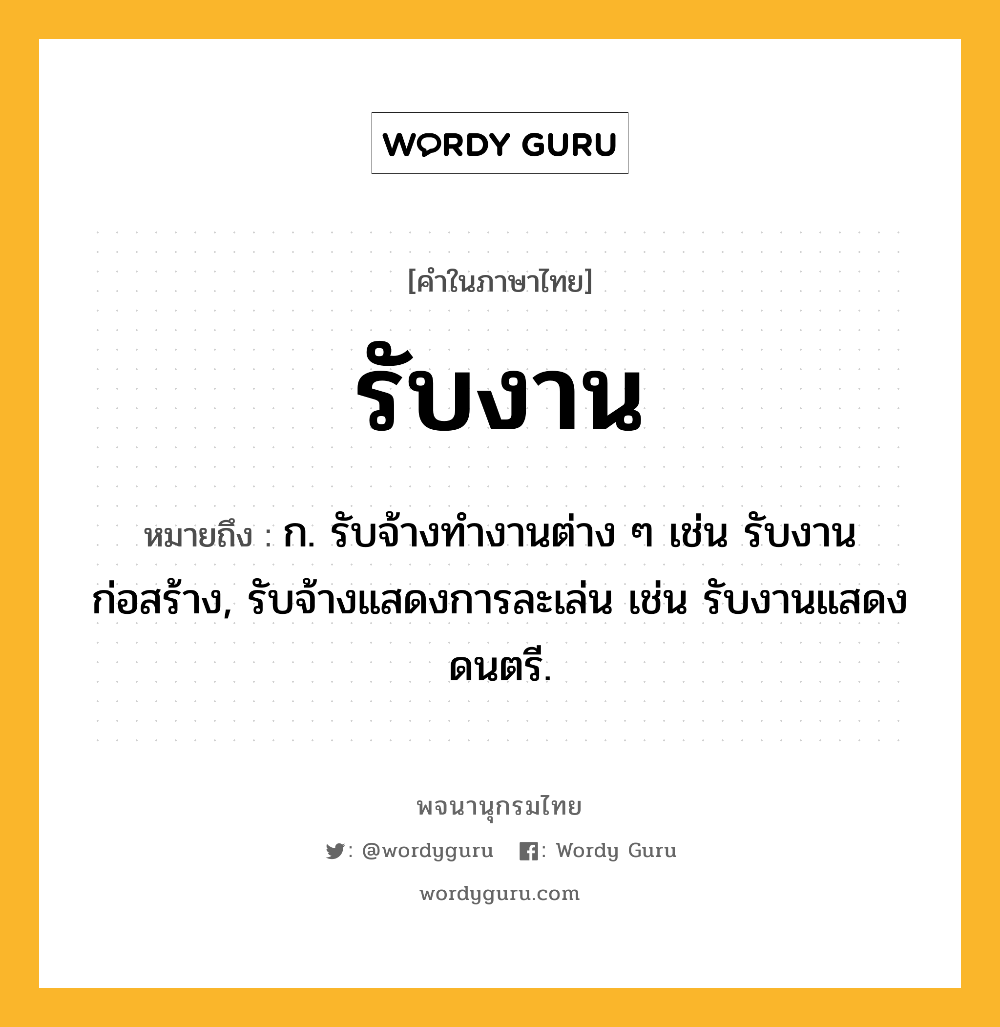 รับงาน ความหมาย หมายถึงอะไร?, คำในภาษาไทย รับงาน หมายถึง ก. รับจ้างทำงานต่าง ๆ เช่น รับงานก่อสร้าง, รับจ้างแสดงการละเล่น เช่น รับงานแสดงดนตรี.