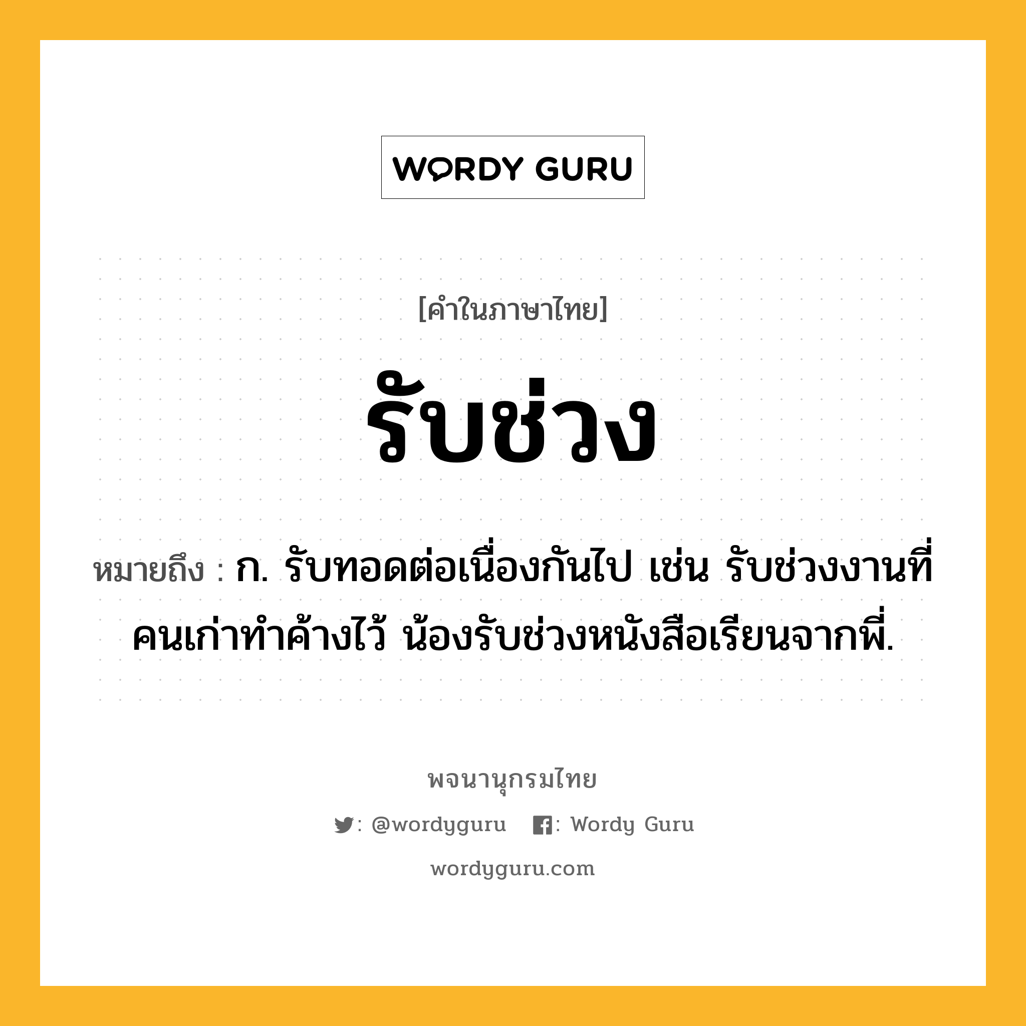 รับช่วง ความหมาย หมายถึงอะไร?, คำในภาษาไทย รับช่วง หมายถึง ก. รับทอดต่อเนื่องกันไป เช่น รับช่วงงานที่คนเก่าทำค้างไว้ น้องรับช่วงหนังสือเรียนจากพี่.