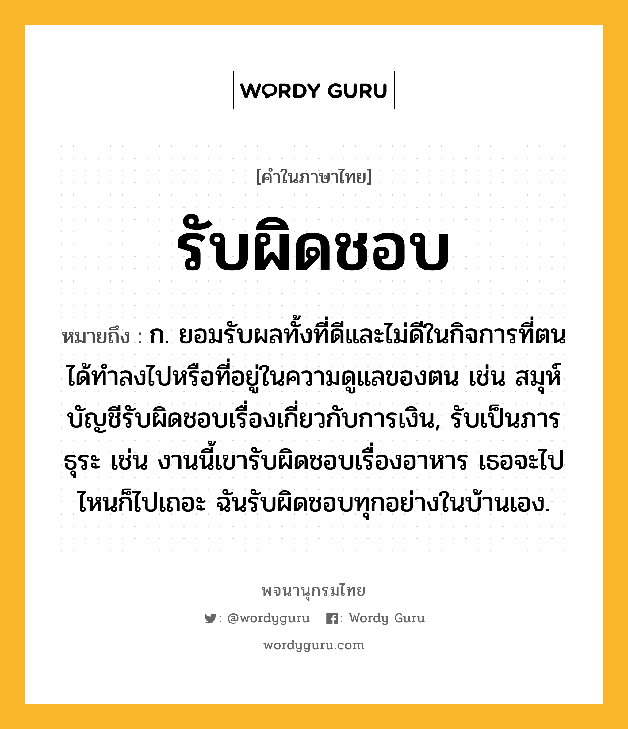 รับผิดชอบ ความหมาย หมายถึงอะไร?, คำในภาษาไทย รับผิดชอบ หมายถึง ก. ยอมรับผลทั้งที่ดีและไม่ดีในกิจการที่ตนได้ทำลงไปหรือที่อยู่ในความดูแลของตน เช่น สมุห์บัญชีรับผิดชอบเรื่องเกี่ยวกับการเงิน, รับเป็นภารธุระ เช่น งานนี้เขารับผิดชอบเรื่องอาหาร เธอจะไปไหนก็ไปเถอะ ฉันรับผิดชอบทุกอย่างในบ้านเอง.