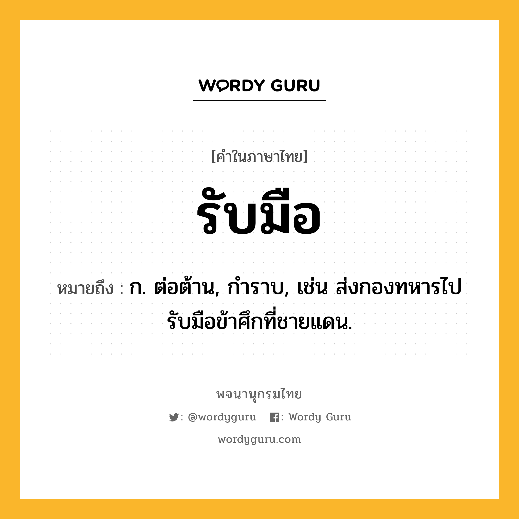 รับมือ ความหมาย หมายถึงอะไร?, คำในภาษาไทย รับมือ หมายถึง ก. ต่อต้าน, กําราบ, เช่น ส่งกองทหารไปรับมือข้าศึกที่ชายแดน.