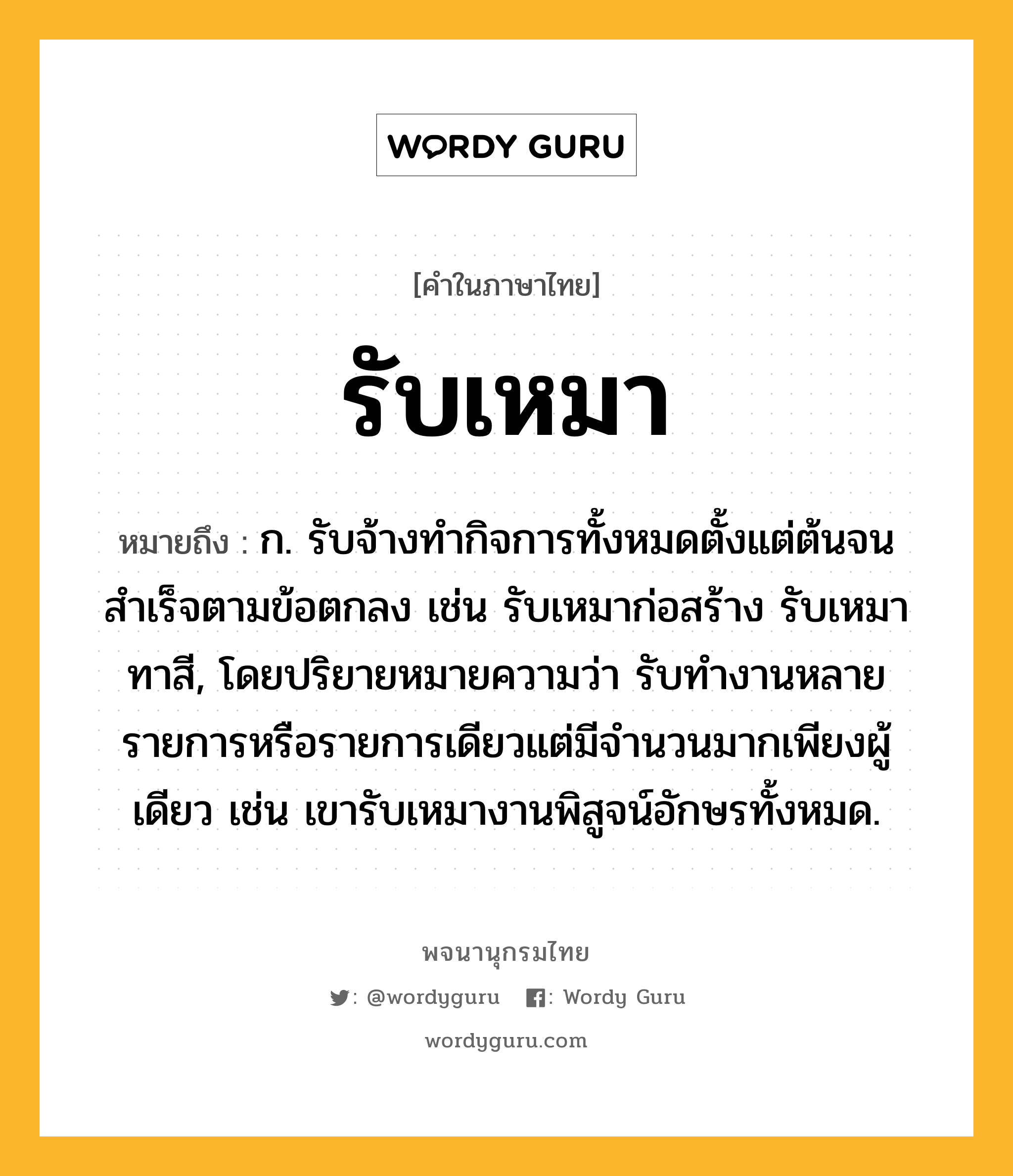 รับเหมา ความหมาย หมายถึงอะไร?, คำในภาษาไทย รับเหมา หมายถึง ก. รับจ้างทำกิจการทั้งหมดตั้งแต่ต้นจนสำเร็จตามข้อตกลง เช่น รับเหมาก่อสร้าง รับเหมาทาสี, โดยปริยายหมายความว่า รับทำงานหลายรายการหรือรายการเดียวแต่มีจำนวนมากเพียงผู้เดียว เช่น เขารับเหมางานพิสูจน์อักษรทั้งหมด.