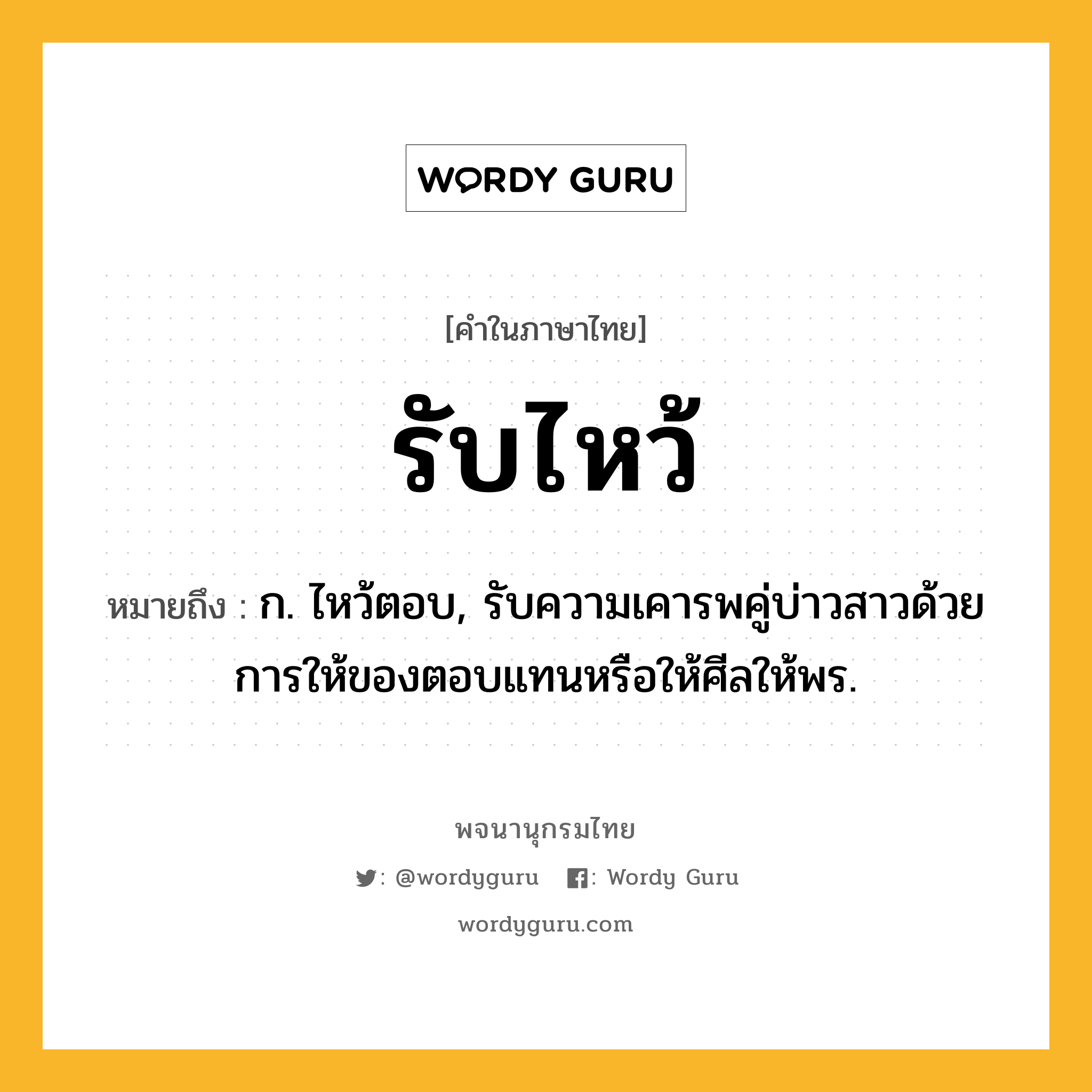 รับไหว้ ความหมาย หมายถึงอะไร?, คำในภาษาไทย รับไหว้ หมายถึง ก. ไหว้ตอบ, รับความเคารพคู่บ่าวสาวด้วยการให้ของตอบแทนหรือให้ศีลให้พร.