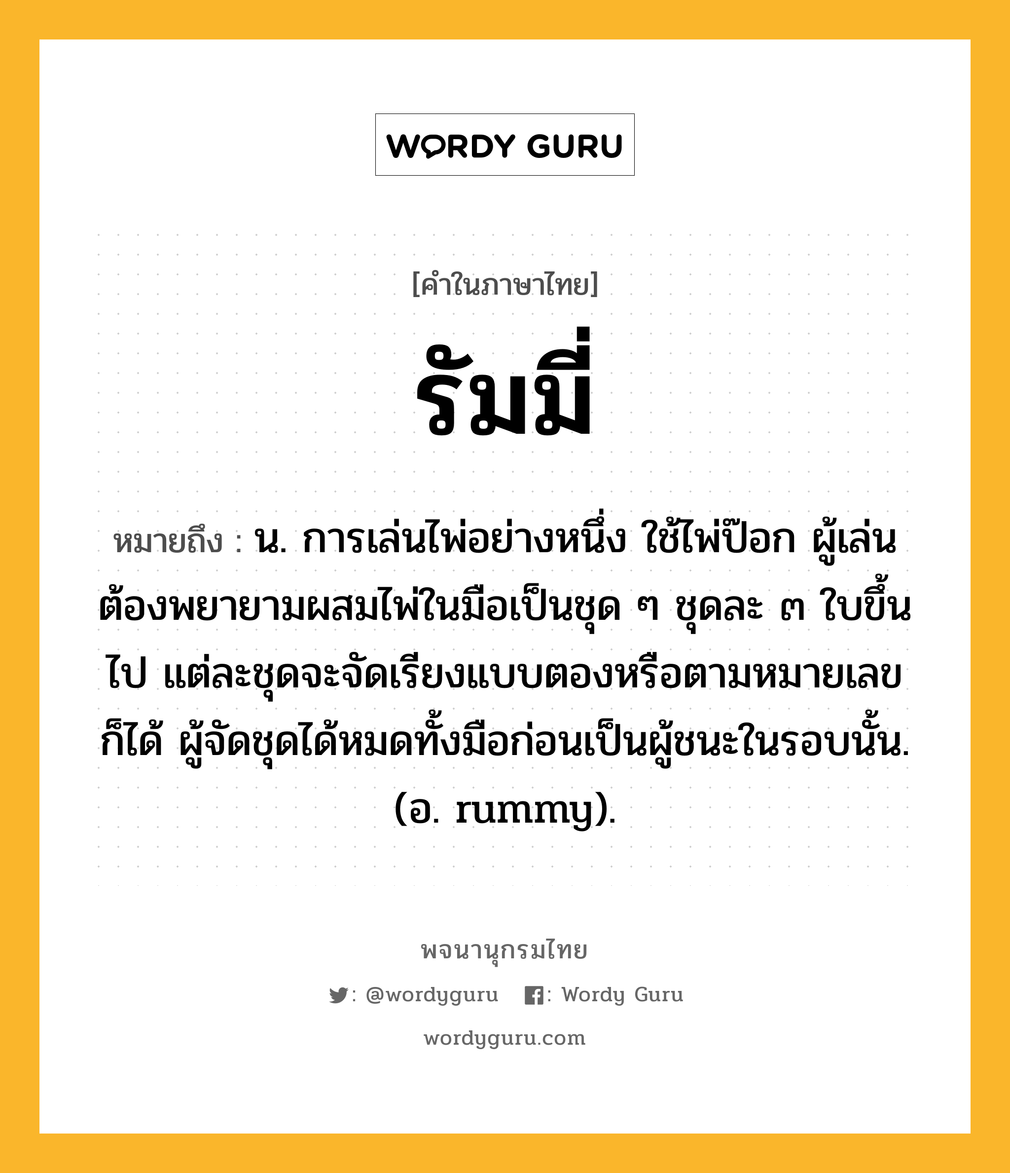 รัมมี่ ความหมาย หมายถึงอะไร?, คำในภาษาไทย รัมมี่ หมายถึง น. การเล่นไพ่อย่างหนึ่ง ใช้ไพ่ป๊อก ผู้เล่นต้องพยายามผสมไพ่ในมือเป็นชุด ๆ ชุดละ ๓ ใบขึ้นไป แต่ละชุดจะจัดเรียงแบบตองหรือตามหมายเลขก็ได้ ผู้จัดชุดได้หมดทั้งมือก่อนเป็นผู้ชนะในรอบนั้น. (อ. rummy).