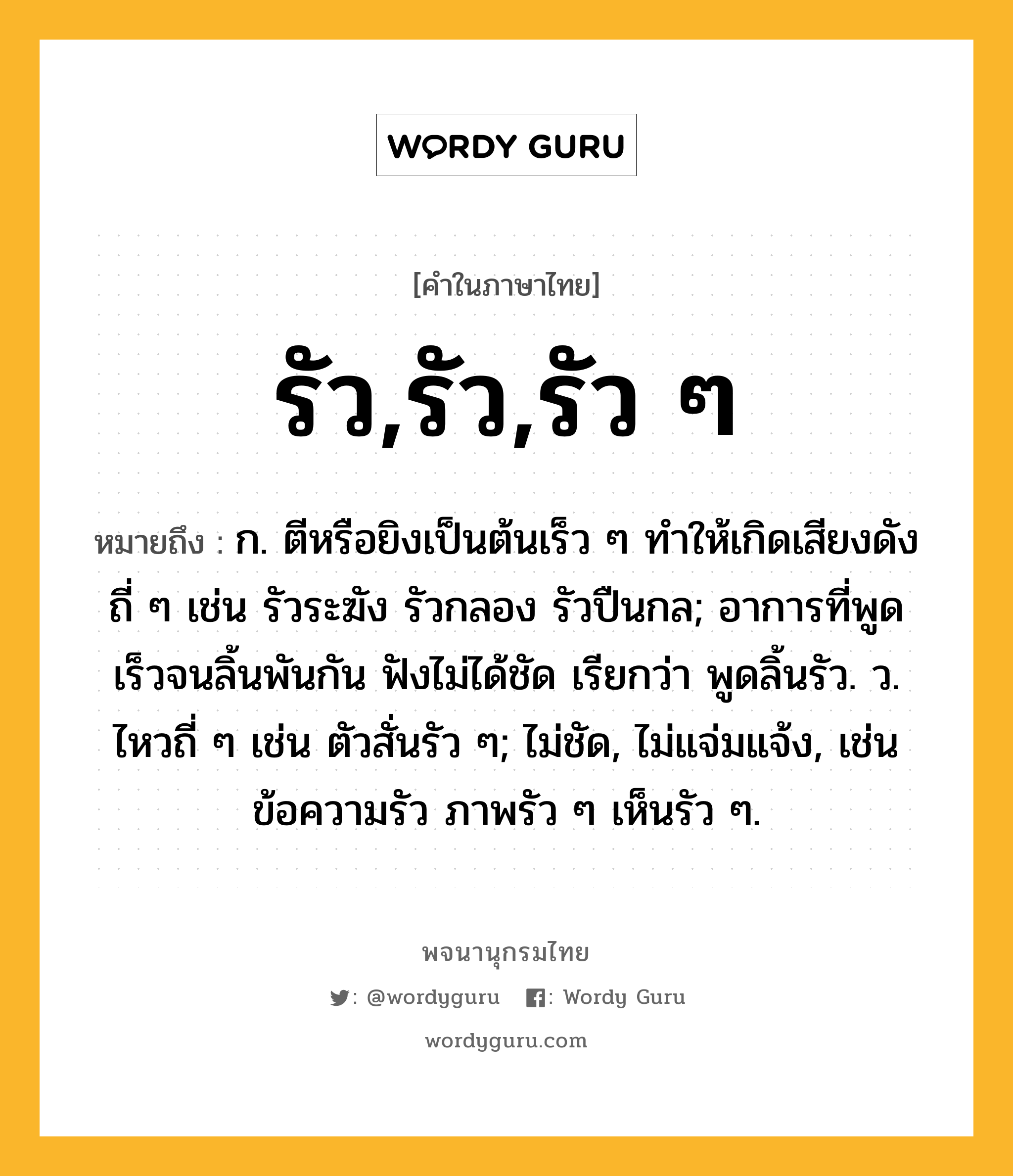 รัว,รัว,รัว ๆ ความหมาย หมายถึงอะไร?, คำในภาษาไทย รัว,รัว,รัว ๆ หมายถึง ก. ตีหรือยิงเป็นต้นเร็ว ๆ ทําให้เกิดเสียงดังถี่ ๆ เช่น รัวระฆัง รัวกลอง รัวปืนกล; อาการที่พูดเร็วจนลิ้นพันกัน ฟังไม่ได้ชัด เรียกว่า พูดลิ้นรัว. ว. ไหวถี่ ๆ เช่น ตัวสั่นรัว ๆ; ไม่ชัด, ไม่แจ่มแจ้ง, เช่น ข้อความรัว ภาพรัว ๆ เห็นรัว ๆ.