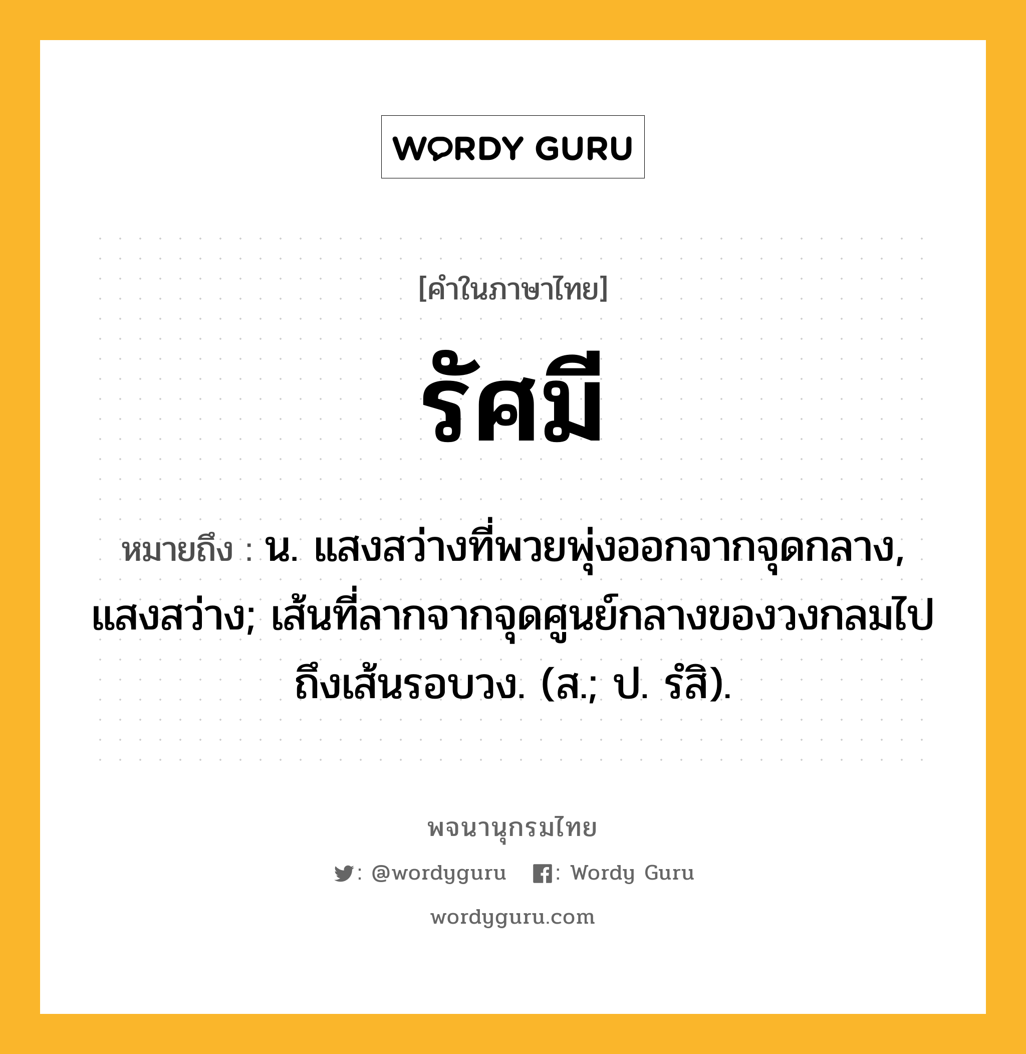 รัศมี ความหมาย หมายถึงอะไร?, คำในภาษาไทย รัศมี หมายถึง น. แสงสว่างที่พวยพุ่งออกจากจุดกลาง, แสงสว่าง; เส้นที่ลากจากจุดศูนย์กลางของวงกลมไปถึงเส้นรอบวง. (ส.; ป. รํสิ).