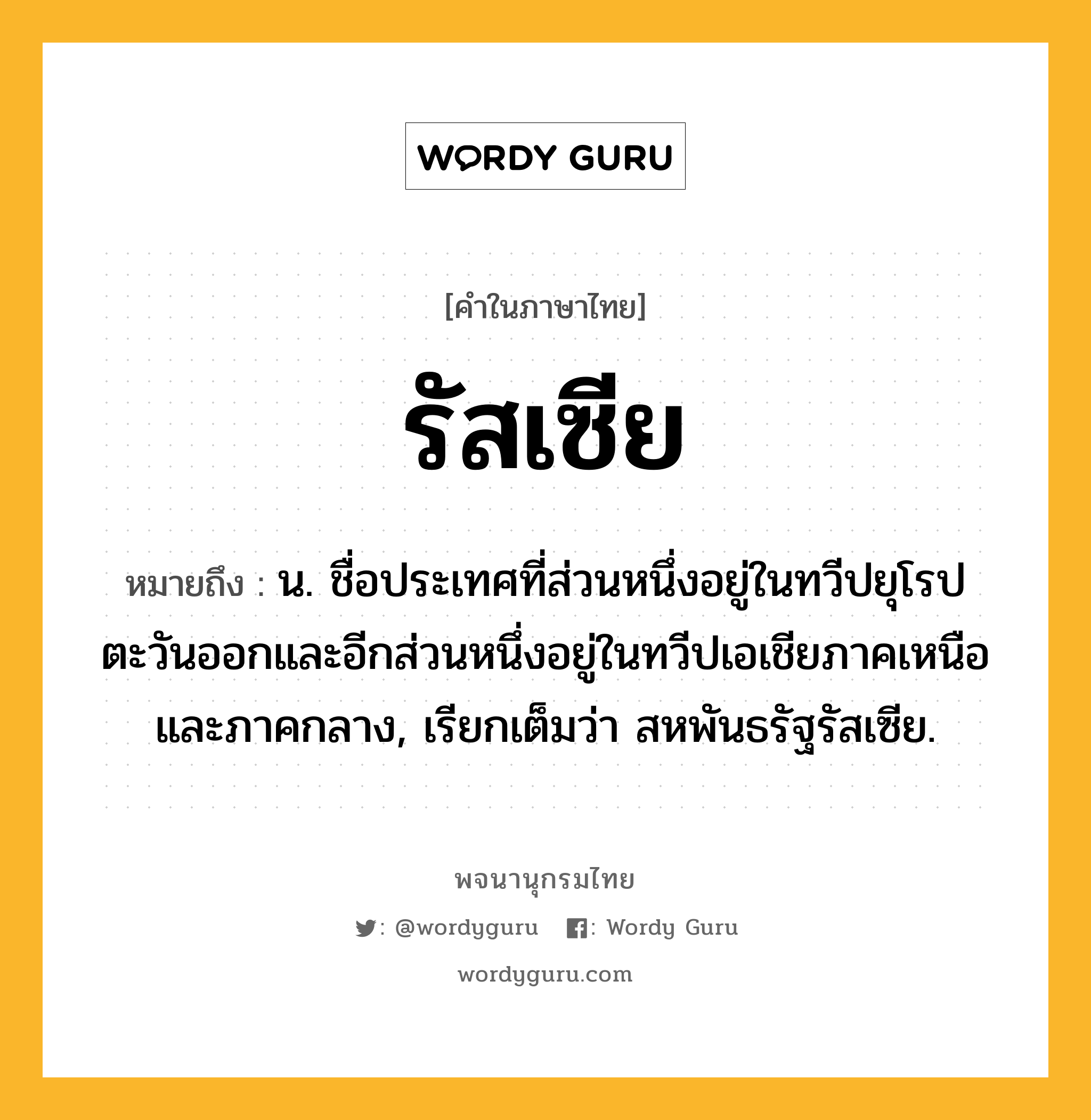 รัสเซีย ความหมาย หมายถึงอะไร?, คำในภาษาไทย รัสเซีย หมายถึง น. ชื่อประเทศที่ส่วนหนึ่งอยู่ในทวีปยุโรปตะวันออกและอีกส่วนหนึ่งอยู่ในทวีปเอเชียภาคเหนือและภาคกลาง, เรียกเต็มว่า สหพันธรัฐรัสเซีย.