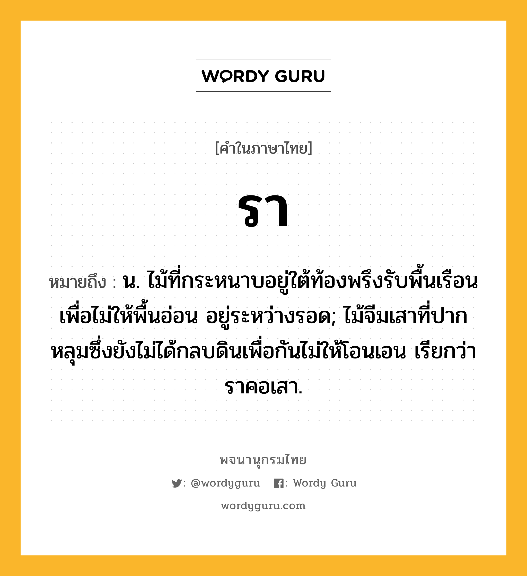 รา ความหมาย หมายถึงอะไร?, คำในภาษาไทย รา หมายถึง น. ไม้ที่กระหนาบอยู่ใต้ท้องพรึงรับพื้นเรือนเพื่อไม่ให้พื้นอ่อน อยู่ระหว่างรอด; ไม้จีมเสาที่ปากหลุมซึ่งยังไม่ได้กลบดินเพื่อกันไม่ให้โอนเอน เรียกว่า ราคอเสา.