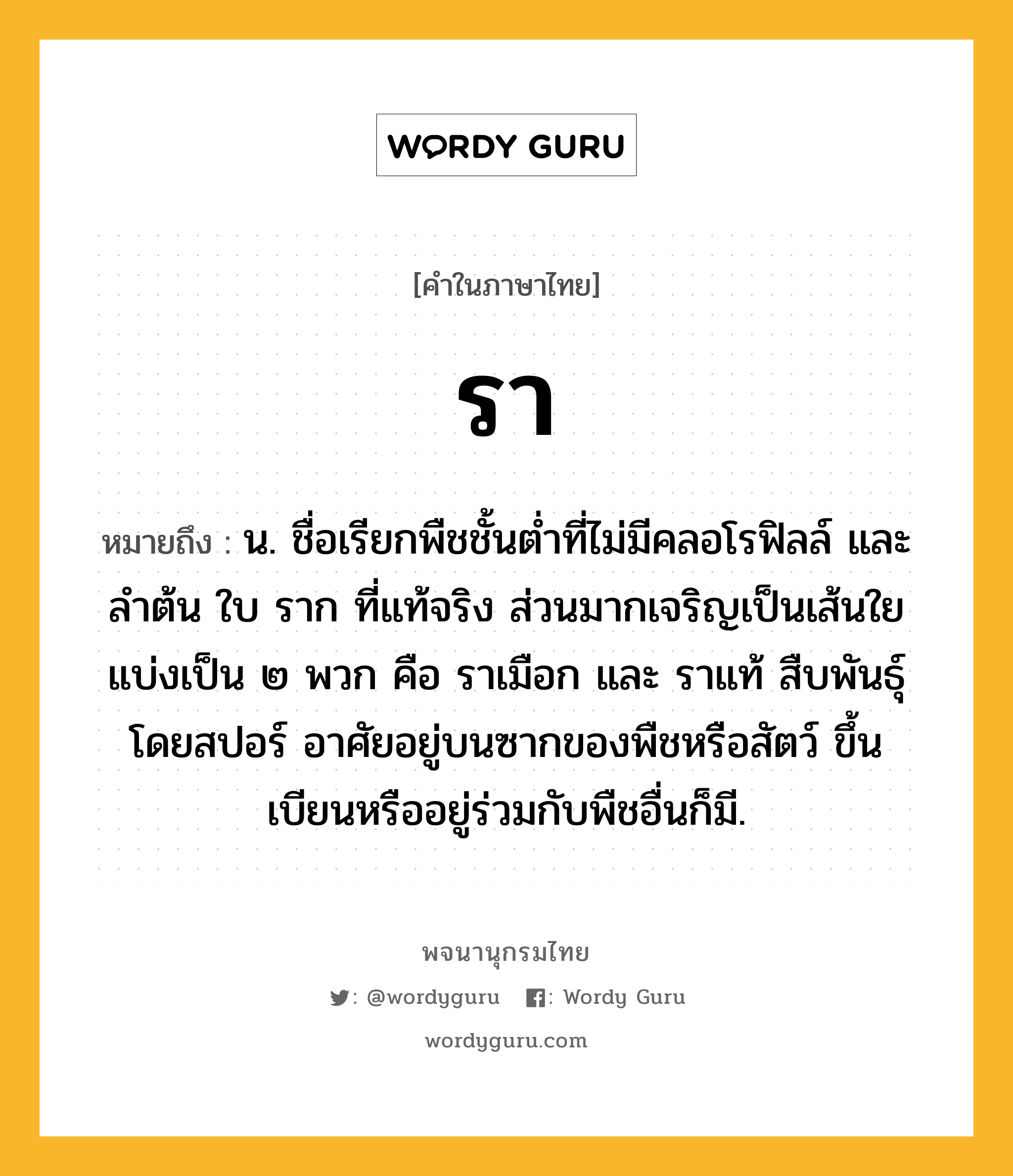 รา ความหมาย หมายถึงอะไร?, คำในภาษาไทย รา หมายถึง น. ชื่อเรียกพืชชั้นตํ่าที่ไม่มีคลอโรฟิลล์ และลําต้น ใบ ราก ที่แท้จริง ส่วนมากเจริญเป็นเส้นใย แบ่งเป็น ๒ พวก คือ ราเมือก และ ราแท้ สืบพันธุ์โดยสปอร์ อาศัยอยู่บนซากของพืชหรือสัตว์ ขึ้นเบียนหรืออยู่ร่วมกับพืชอื่นก็มี.