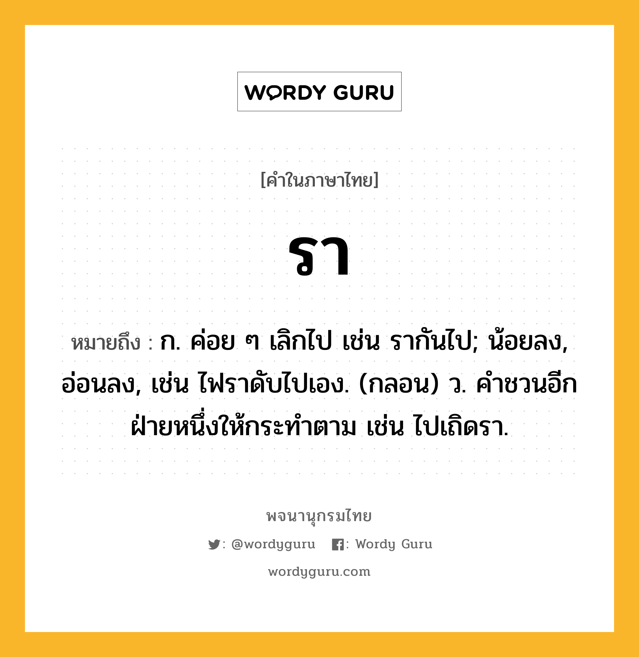 รา ความหมาย หมายถึงอะไร?, คำในภาษาไทย รา หมายถึง ก. ค่อย ๆ เลิกไป เช่น รากันไป; น้อยลง, อ่อนลง, เช่น ไฟราดับไปเอง. (กลอน) ว. คําชวนอีกฝ่ายหนึ่งให้กระทําตาม เช่น ไปเถิดรา.