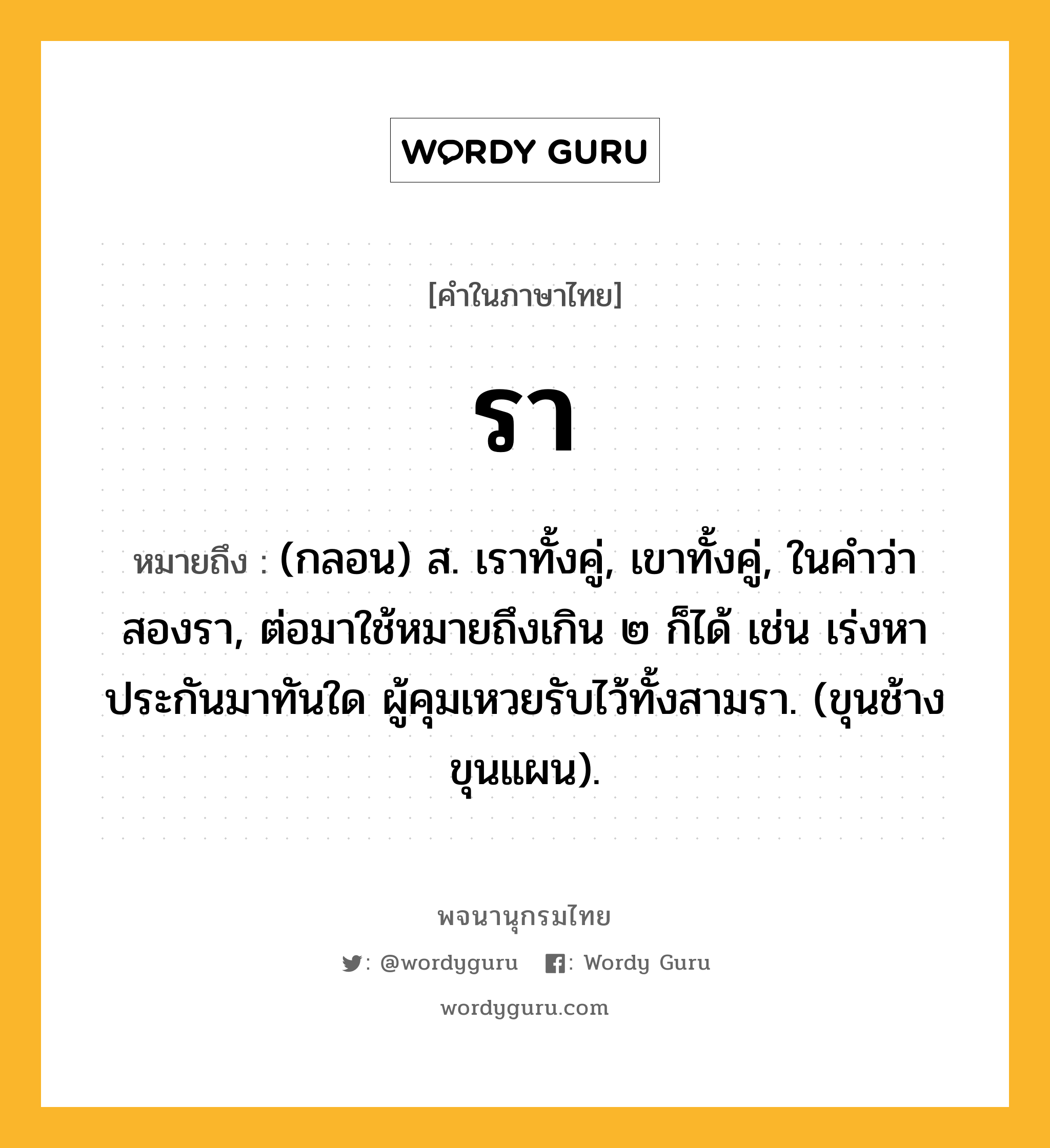 รา ความหมาย หมายถึงอะไร?, คำในภาษาไทย รา หมายถึง (กลอน) ส. เราทั้งคู่, เขาทั้งคู่, ในคําว่า สองรา, ต่อมาใช้หมายถึงเกิน ๒ ก็ได้ เช่น เร่งหาประกันมาทันใด ผู้คุมเหวยรับไว้ทั้งสามรา. (ขุนช้างขุนแผน).