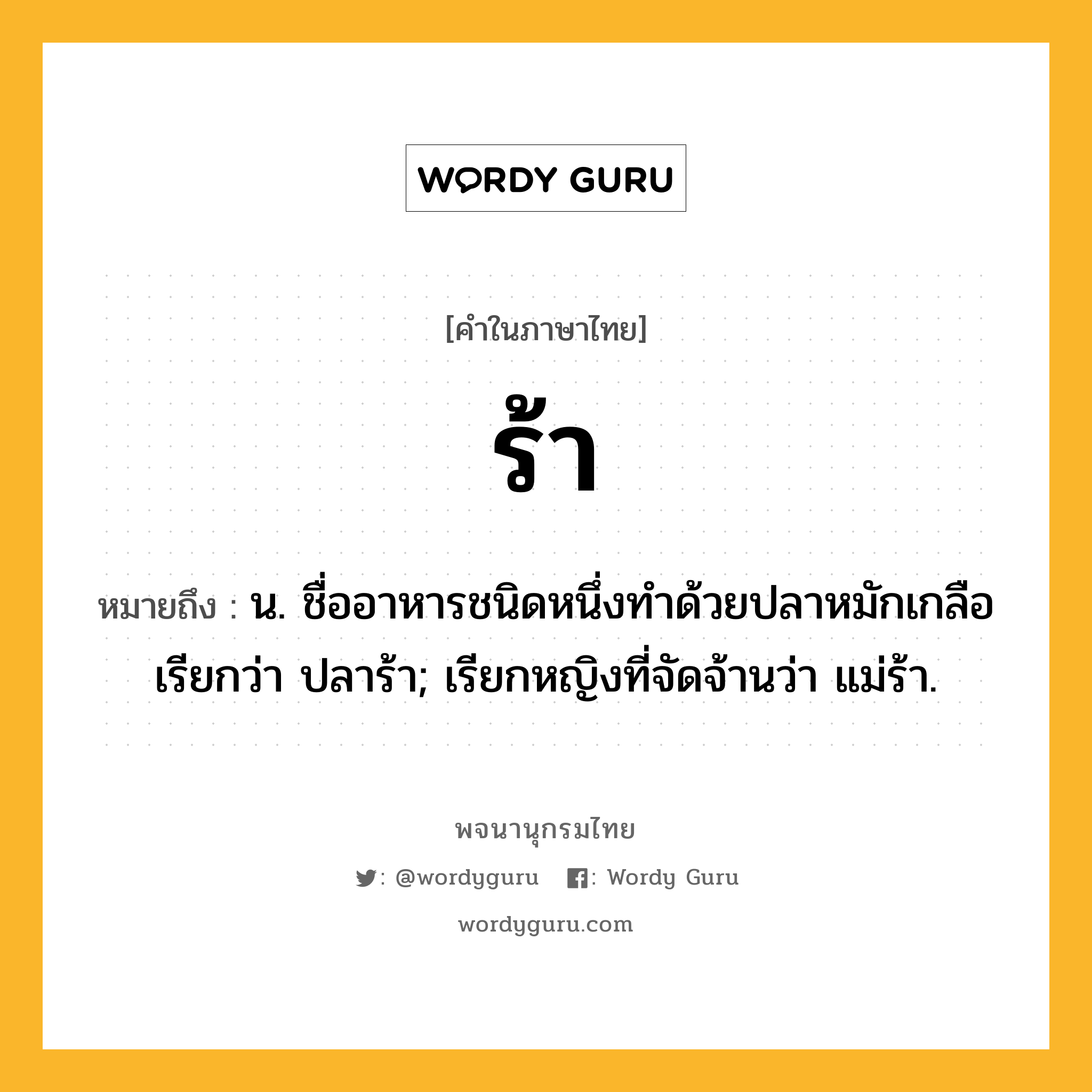 ร้า ความหมาย หมายถึงอะไร?, คำในภาษาไทย ร้า หมายถึง น. ชื่ออาหารชนิดหนึ่งทําด้วยปลาหมักเกลือ เรียกว่า ปลาร้า; เรียกหญิงที่จัดจ้านว่า แม่ร้า.