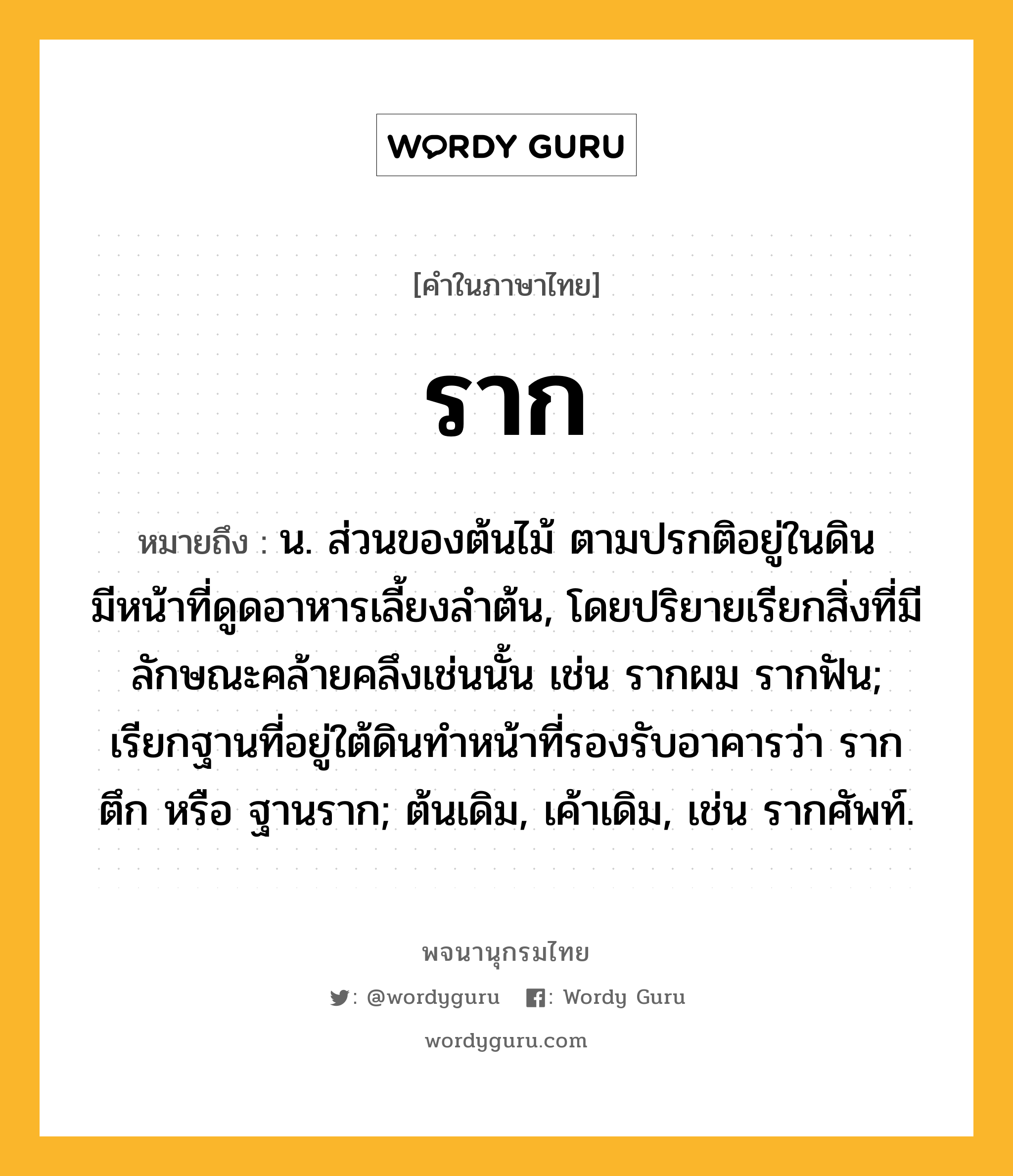 ราก ความหมาย หมายถึงอะไร?, คำในภาษาไทย ราก หมายถึง น. ส่วนของต้นไม้ ตามปรกติอยู่ในดิน มีหน้าที่ดูดอาหารเลี้ยงลำต้น, โดยปริยายเรียกสิ่งที่มีลักษณะคล้ายคลึงเช่นนั้น เช่น รากผม รากฟัน; เรียกฐานที่อยู่ใต้ดินทำหน้าที่รองรับอาคารว่า รากตึก หรือ ฐานราก; ต้นเดิม, เค้าเดิม, เช่น รากศัพท์.