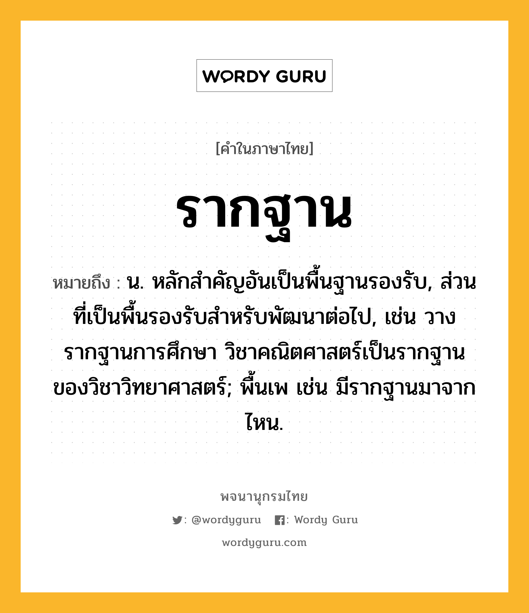 รากฐาน ความหมาย หมายถึงอะไร?, คำในภาษาไทย รากฐาน หมายถึง น. หลักสำคัญอันเป็นพื้นฐานรองรับ, ส่วนที่เป็นพื้นรองรับสำหรับพัฒนาต่อไป, เช่น วางรากฐานการศึกษา วิชาคณิตศาสตร์เป็นรากฐานของวิชาวิทยาศาสตร์; พื้นเพ เช่น มีรากฐานมาจากไหน.