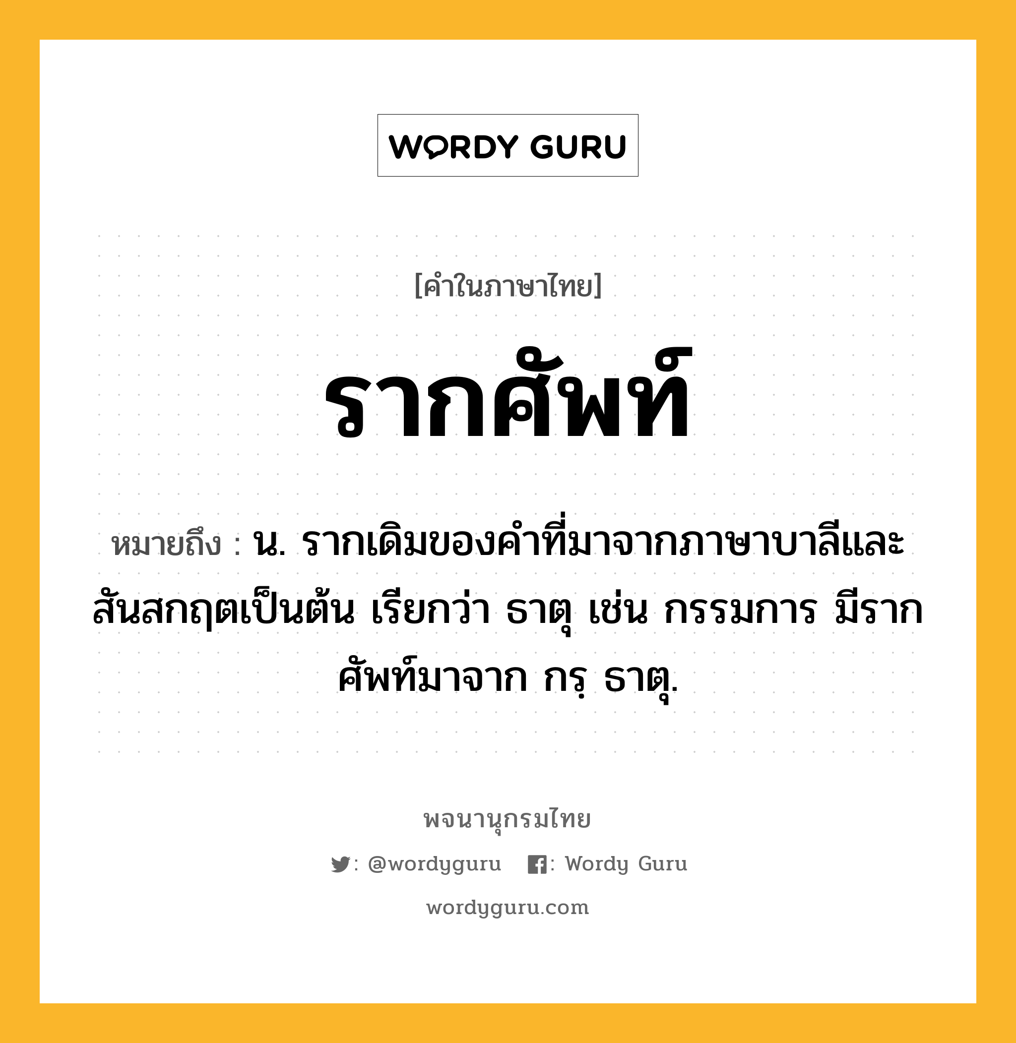 รากศัพท์ ความหมาย หมายถึงอะไร?, คำในภาษาไทย รากศัพท์ หมายถึง น. รากเดิมของคำที่มาจากภาษาบาลีและสันสกฤตเป็นต้น เรียกว่า ธาตุ เช่น กรรมการ มีรากศัพท์มาจาก กรฺ ธาตุ.