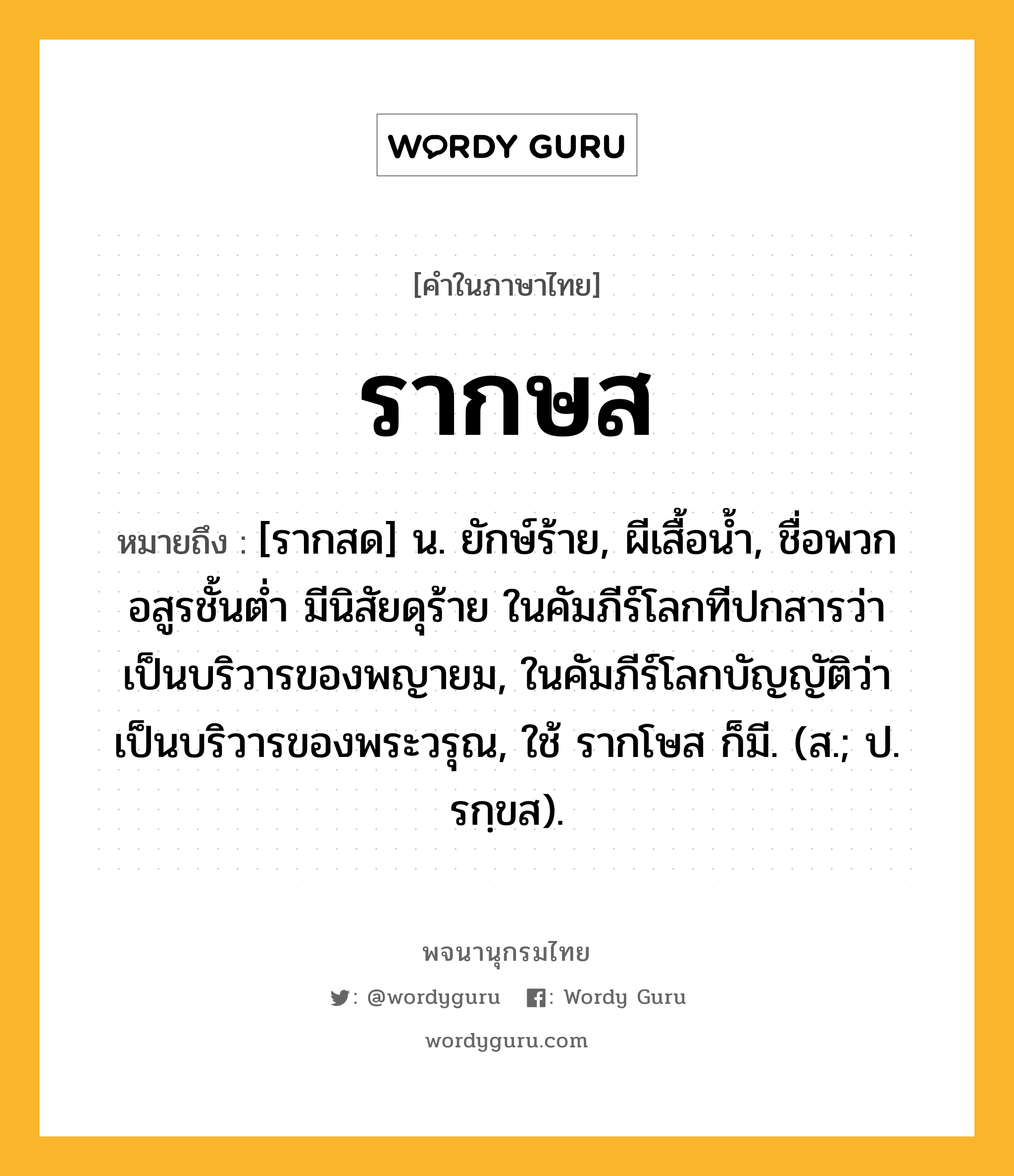 รากษส ความหมาย หมายถึงอะไร?, คำในภาษาไทย รากษส หมายถึง [รากสด] น. ยักษ์ร้าย, ผีเสื้อนํ้า, ชื่อพวกอสูรชั้นต่ำ มีนิสัยดุร้าย ในคัมภีร์โลกทีปกสารว่า เป็นบริวารของพญายม, ในคัมภีร์โลกบัญญัติว่า เป็นบริวารของพระวรุณ, ใช้ รากโษส ก็มี. (ส.; ป. รกฺขส).