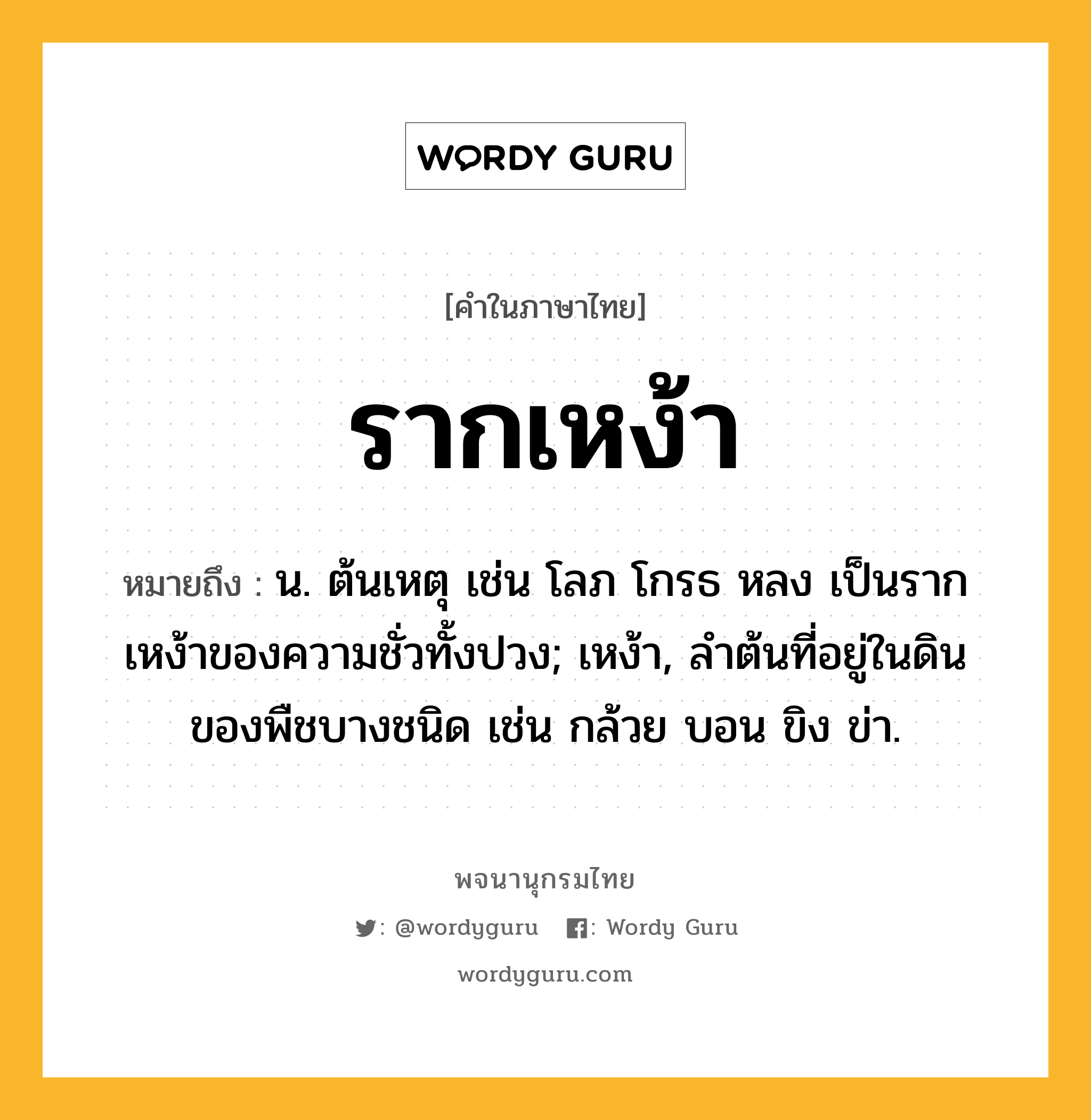 รากเหง้า ความหมาย หมายถึงอะไร?, คำในภาษาไทย รากเหง้า หมายถึง น. ต้นเหตุ เช่น โลภ โกรธ หลง เป็นรากเหง้าของความชั่วทั้งปวง; เหง้า, ลำต้นที่อยู่ในดินของพืชบางชนิด เช่น กล้วย บอน ขิง ข่า.