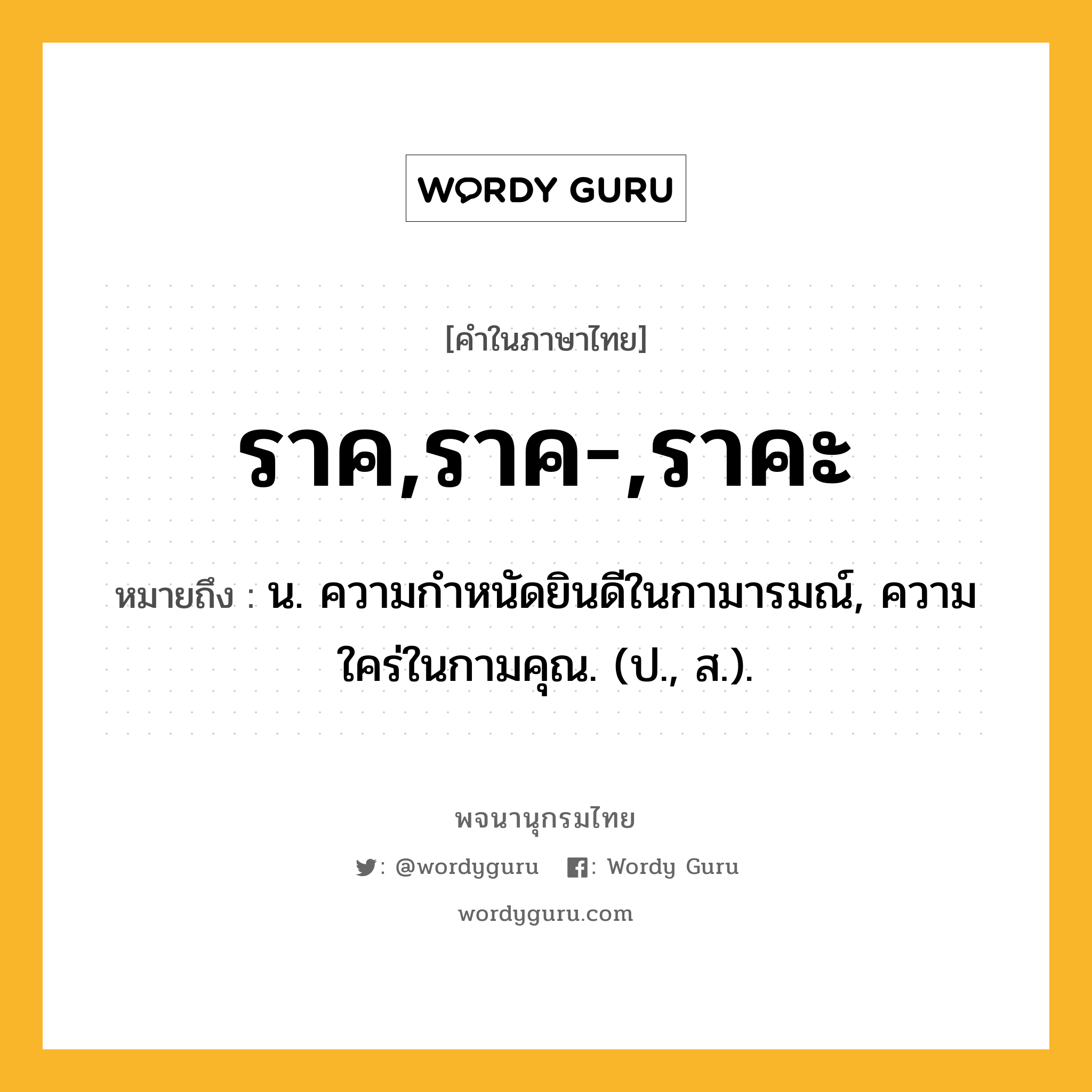 ราค,ราค-,ราคะ ความหมาย หมายถึงอะไร?, คำในภาษาไทย ราค,ราค-,ราคะ หมายถึง น. ความกําหนัดยินดีในกามารมณ์, ความใคร่ในกามคุณ. (ป., ส.).