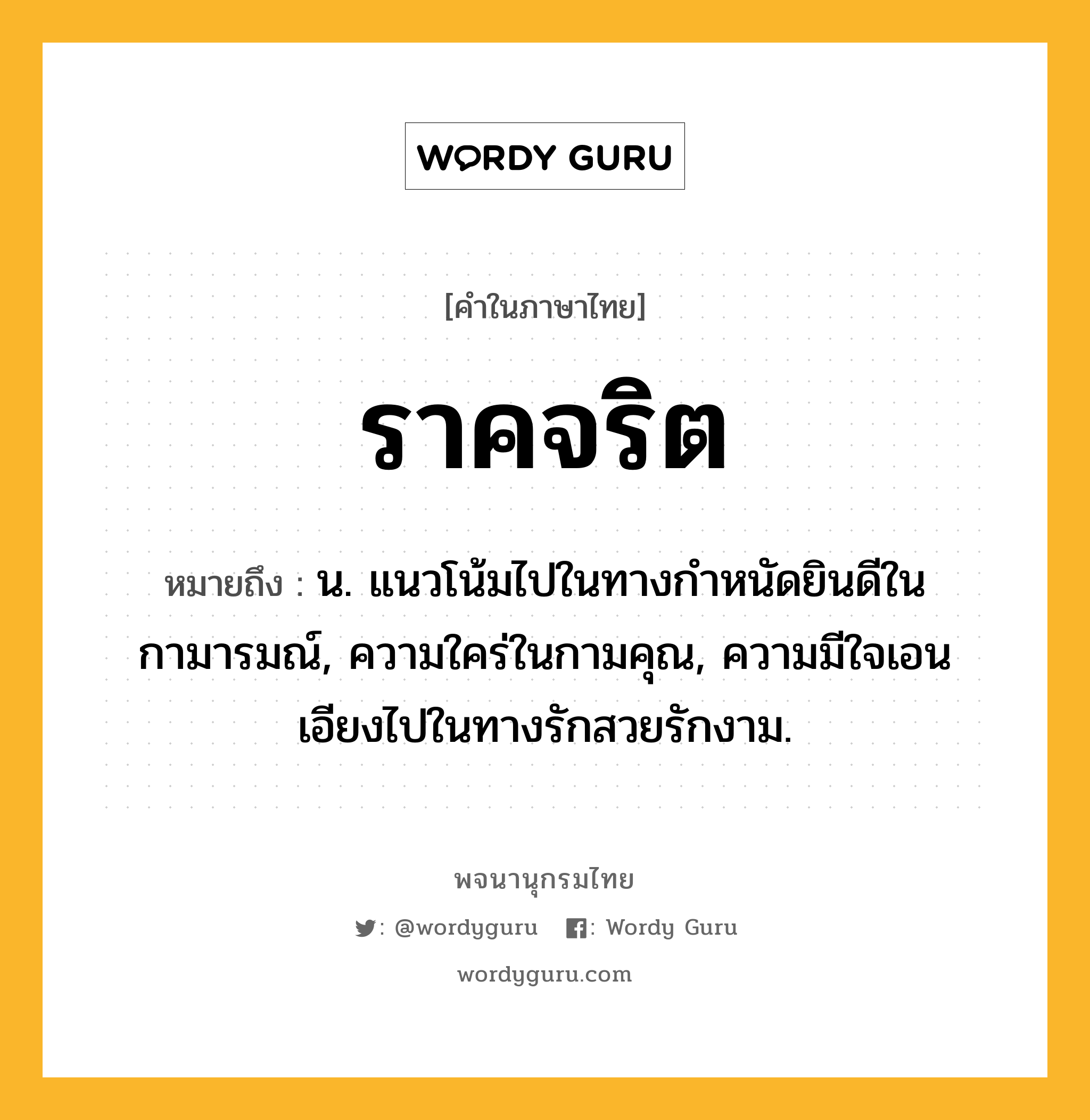 ราคจริต ความหมาย หมายถึงอะไร?, คำในภาษาไทย ราคจริต หมายถึง น. แนวโน้มไปในทางกำหนัดยินดีในกามารมณ์, ความใคร่ในกามคุณ, ความมีใจเอนเอียงไปในทางรักสวยรักงาม.