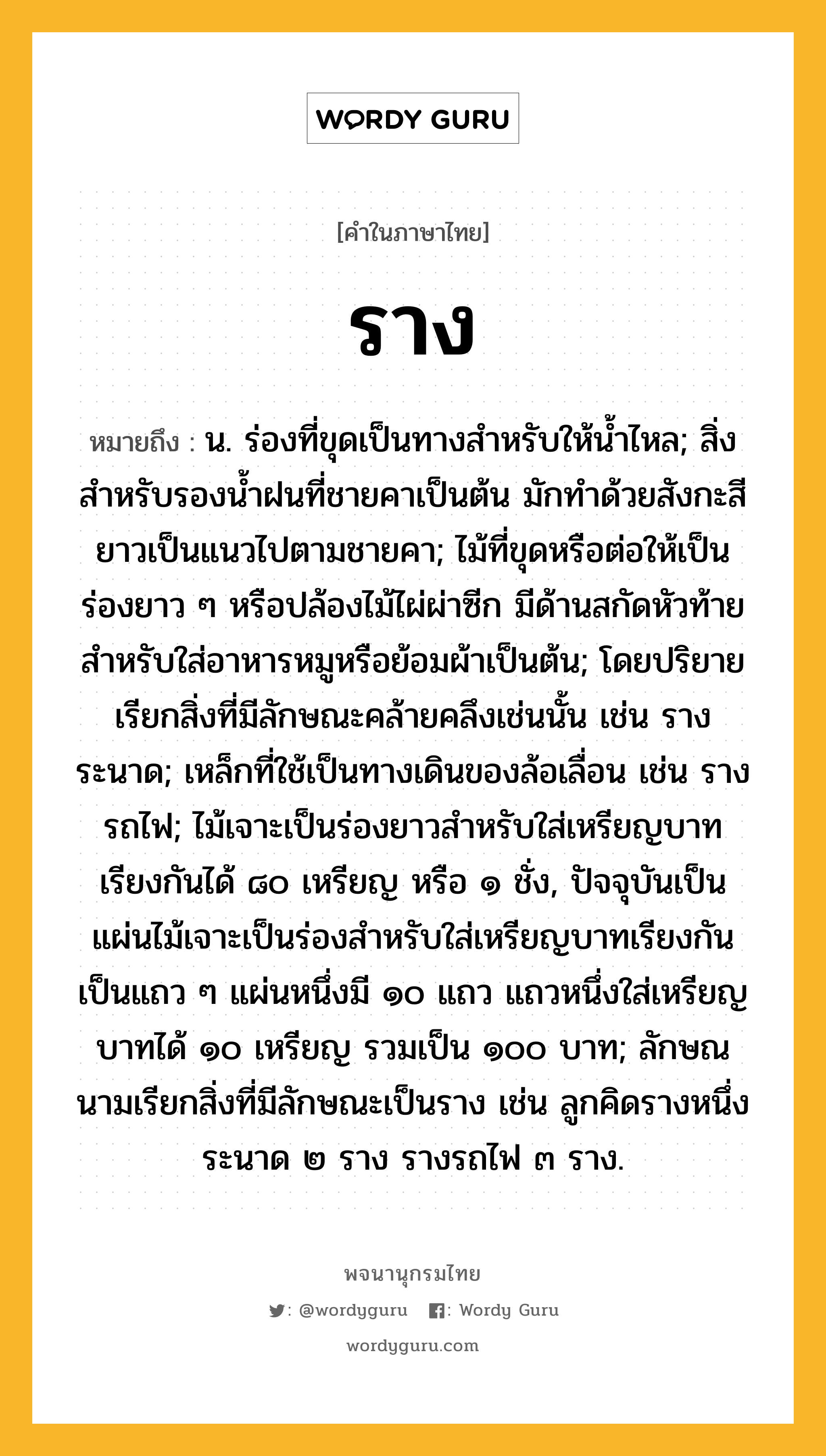 ราง ความหมาย หมายถึงอะไร?, คำในภาษาไทย ราง หมายถึง น. ร่องที่ขุดเป็นทางสำหรับให้น้ำไหล; สิ่งสำหรับรองน้ำฝนที่ชายคาเป็นต้น มักทำด้วยสังกะสียาวเป็นแนวไปตามชายคา; ไม้ที่ขุดหรือต่อให้เป็นร่องยาว ๆ หรือปล้องไม้ไผ่ผ่าซีก มีด้านสกัดหัวท้าย สำหรับใส่อาหารหมูหรือย้อมผ้าเป็นต้น; โดยปริยายเรียกสิ่งที่มีลักษณะคล้ายคลึงเช่นนั้น เช่น รางระนาด; เหล็กที่ใช้เป็นทางเดินของล้อเลื่อน เช่น รางรถไฟ; ไม้เจาะเป็นร่องยาวสำหรับใส่เหรียญบาทเรียงกันได้ ๘๐ เหรียญ หรือ ๑ ชั่ง, ปัจจุบันเป็นแผ่นไม้เจาะเป็นร่องสำหรับใส่เหรียญบาทเรียงกันเป็นแถว ๆ แผ่นหนึ่งมี ๑๐ แถว แถวหนึ่งใส่เหรียญบาทได้ ๑๐ เหรียญ รวมเป็น ๑๐๐ บาท; ลักษณนามเรียกสิ่งที่มีลักษณะเป็นราง เช่น ลูกคิดรางหนึ่ง ระนาด ๒ ราง รางรถไฟ ๓ ราง.