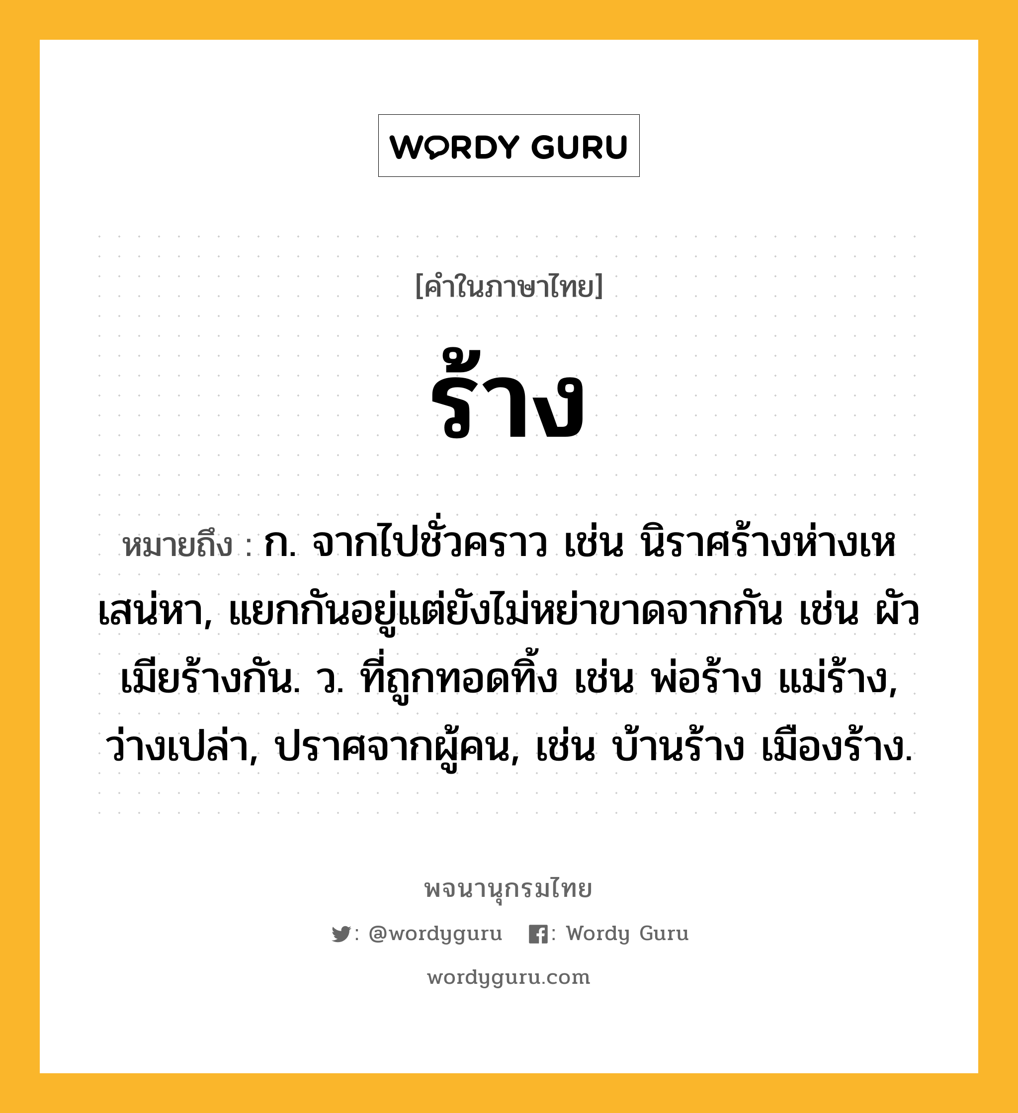 ร้าง ความหมาย หมายถึงอะไร?, คำในภาษาไทย ร้าง หมายถึง ก. จากไปชั่วคราว เช่น นิราศร้างห่างเหเสน่หา, แยกกันอยู่แต่ยังไม่หย่าขาดจากกัน เช่น ผัวเมียร้างกัน. ว. ที่ถูกทอดทิ้ง เช่น พ่อร้าง แม่ร้าง, ว่างเปล่า, ปราศจากผู้คน, เช่น บ้านร้าง เมืองร้าง.