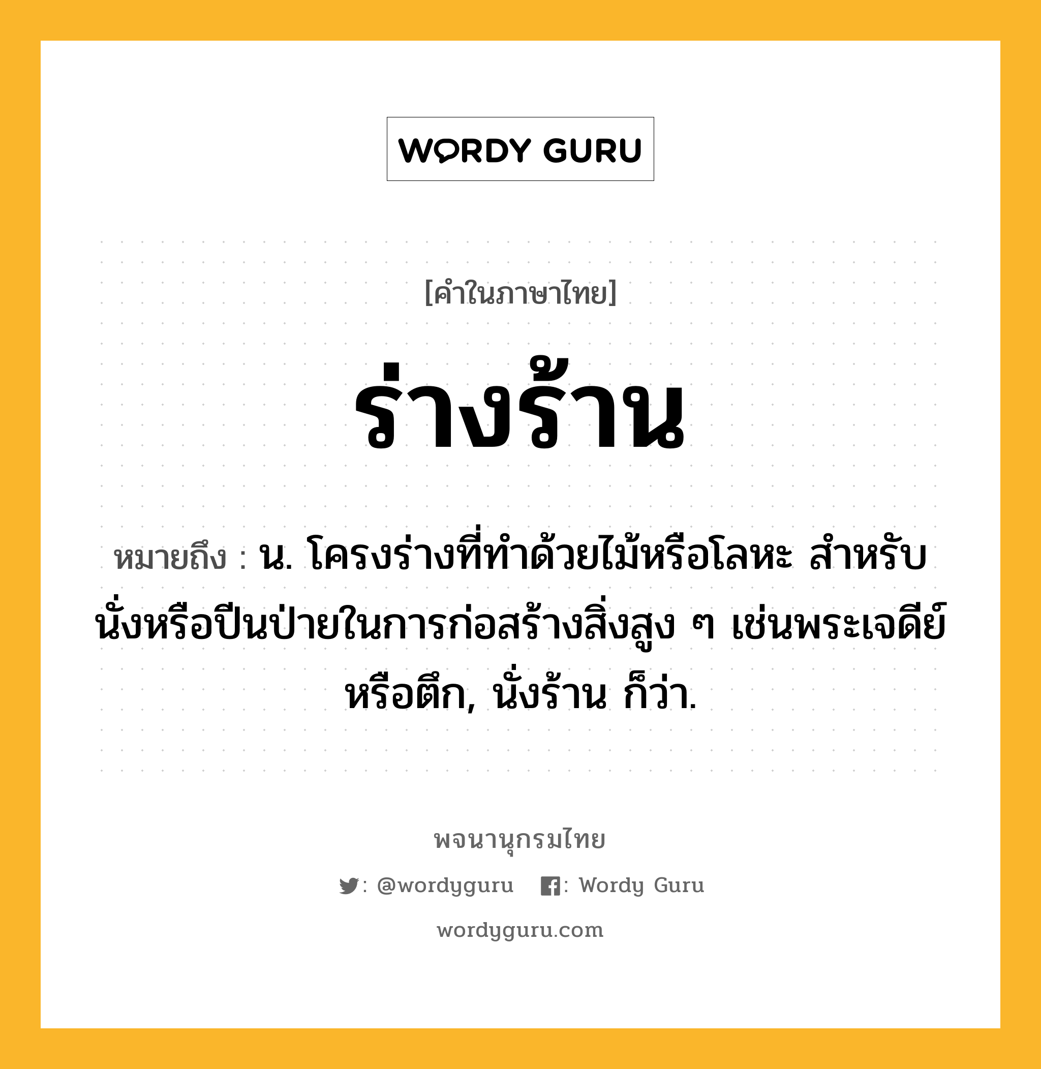 ร่างร้าน ความหมาย หมายถึงอะไร?, คำในภาษาไทย ร่างร้าน หมายถึง น. โครงร่างที่ทําด้วยไม้หรือโลหะ สําหรับนั่งหรือปีนป่ายในการก่อสร้างสิ่งสูง ๆ เช่นพระเจดีย์หรือตึก, นั่งร้าน ก็ว่า.