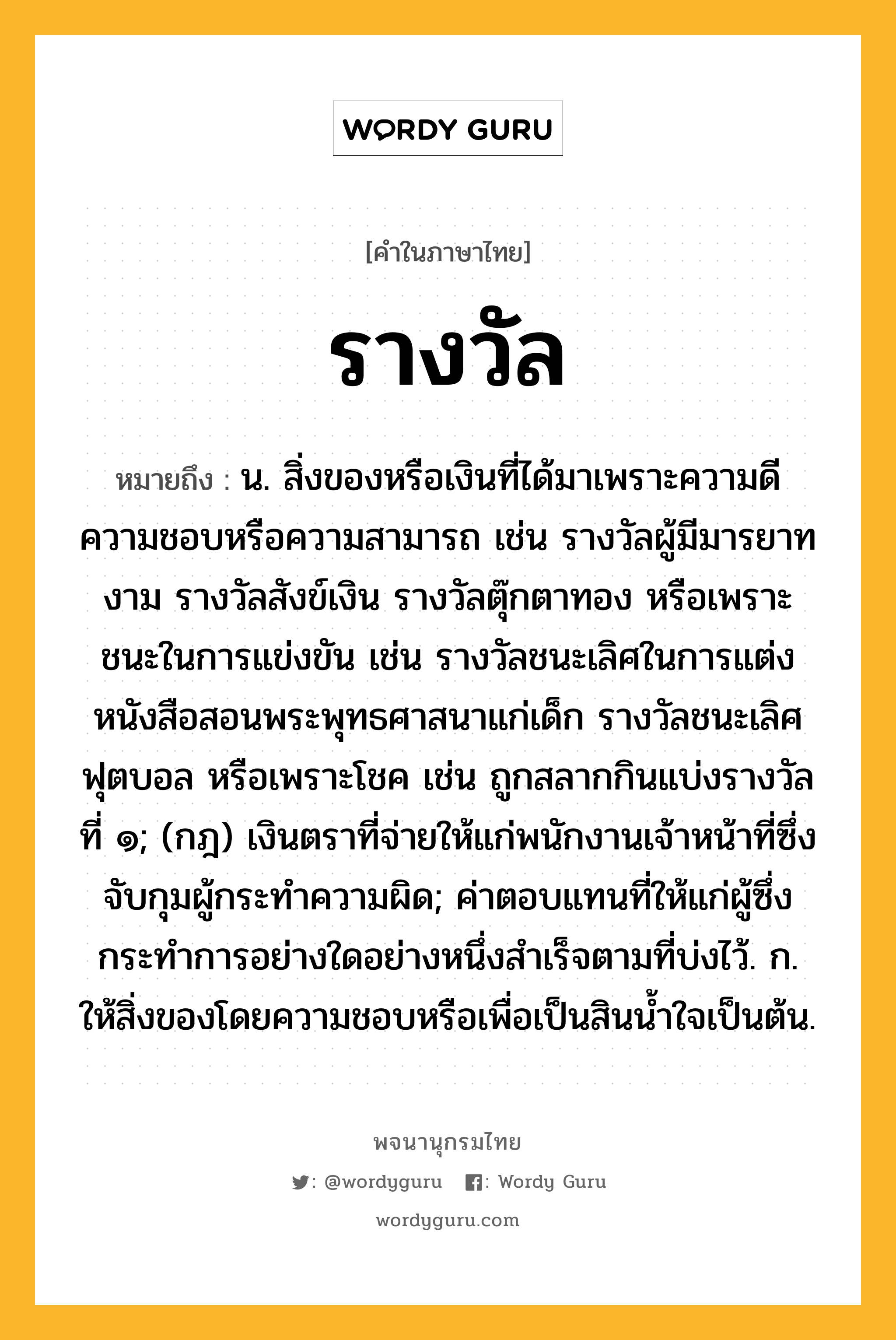 รางวัล ความหมาย หมายถึงอะไร?, คำในภาษาไทย รางวัล หมายถึง น. สิ่งของหรือเงินที่ได้มาเพราะความดีความชอบหรือความสามารถ เช่น รางวัลผู้มีมารยาทงาม รางวัลสังข์เงิน รางวัลตุ๊กตาทอง หรือเพราะชนะในการแข่งขัน เช่น รางวัลชนะเลิศในการแต่งหนังสือสอนพระพุทธศาสนาแก่เด็ก รางวัลชนะเลิศฟุตบอล หรือเพราะโชค เช่น ถูกสลากกินแบ่งรางวัลที่ ๑; (กฎ) เงินตราที่จ่ายให้แก่พนักงานเจ้าหน้าที่ซึ่งจับกุมผู้กระทําความผิด; ค่าตอบแทนที่ให้แก่ผู้ซึ่งกระทําการอย่างใดอย่างหนึ่งสําเร็จตามที่บ่งไว้. ก. ให้สิ่งของโดยความชอบหรือเพื่อเป็นสินนํ้าใจเป็นต้น.