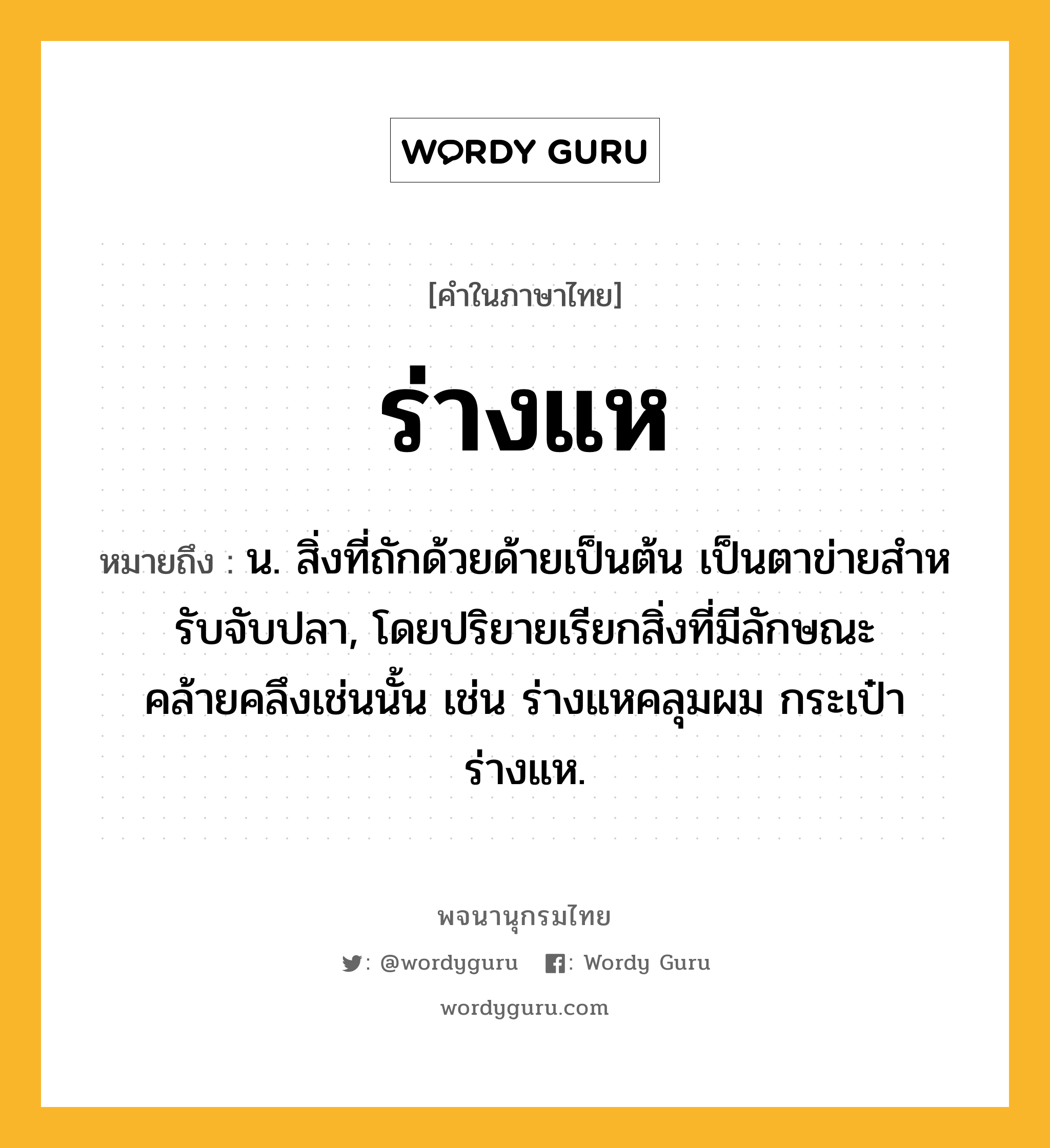 ร่างแห ความหมาย หมายถึงอะไร?, คำในภาษาไทย ร่างแห หมายถึง น. สิ่งที่ถักด้วยด้ายเป็นต้น เป็นตาข่ายสําหรับจับปลา, โดยปริยายเรียกสิ่งที่มีลักษณะคล้ายคลึงเช่นนั้น เช่น ร่างแหคลุมผม กระเป๋าร่างแห.