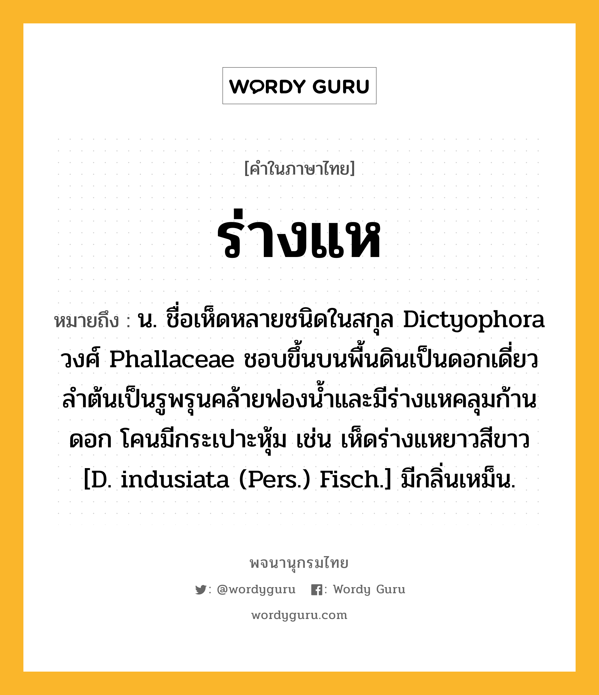 ร่างแห ความหมาย หมายถึงอะไร?, คำในภาษาไทย ร่างแห หมายถึง น. ชื่อเห็ดหลายชนิดในสกุล Dictyophora วงศ์ Phallaceae ชอบขึ้นบนพื้นดินเป็นดอกเดี่ยว ลําต้นเป็นรูพรุนคล้ายฟองนํ้าและมีร่างแหคลุมก้านดอก โคนมีกระเปาะหุ้ม เช่น เห็ดร่างแหยาวสีขาว [D. indusiata (Pers.) Fisch.] มีกลิ่นเหม็น.