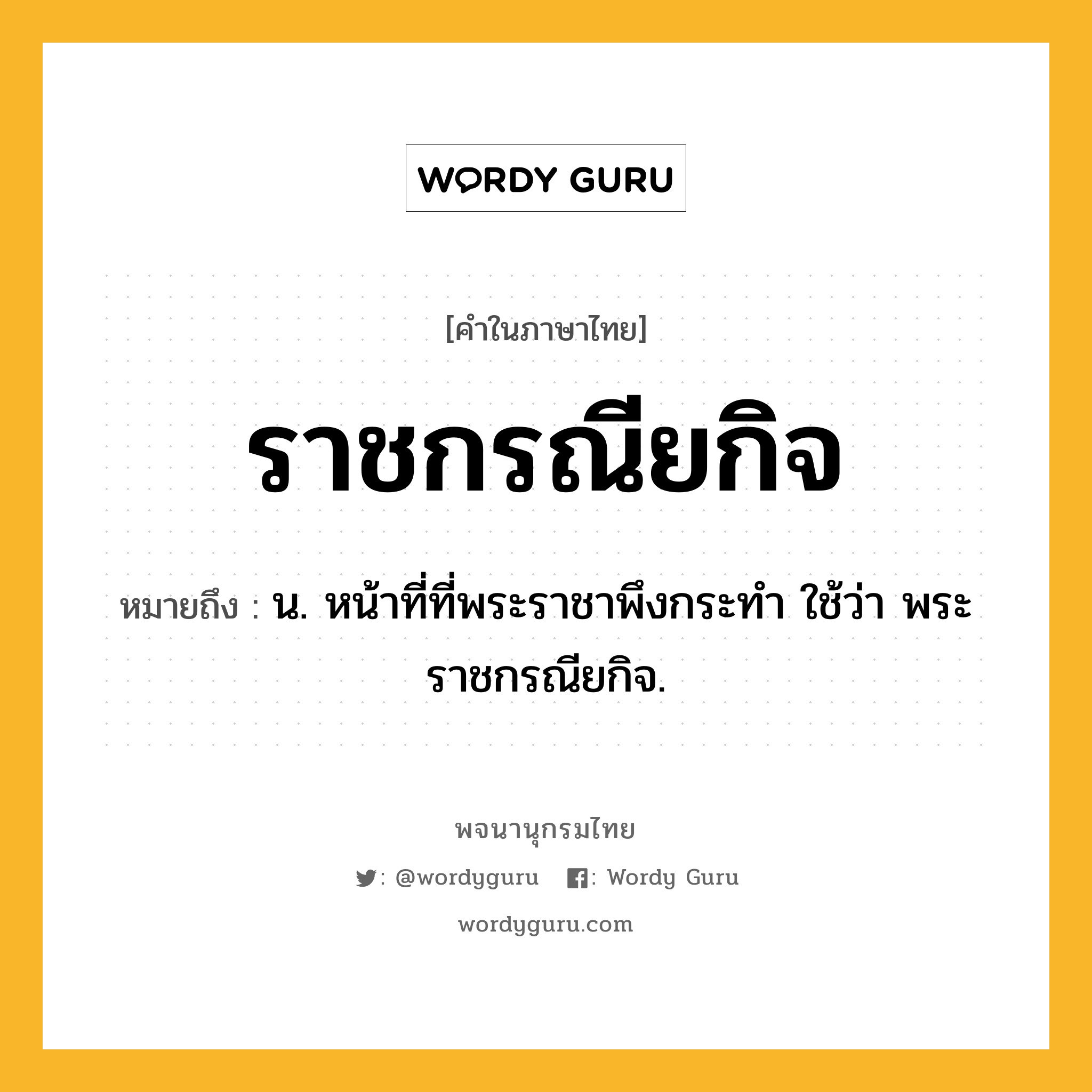 ราชกรณียกิจ ความหมาย หมายถึงอะไร?, คำในภาษาไทย ราชกรณียกิจ หมายถึง น. หน้าที่ที่พระราชาพึงกระทำ ใช้ว่า พระราชกรณียกิจ.