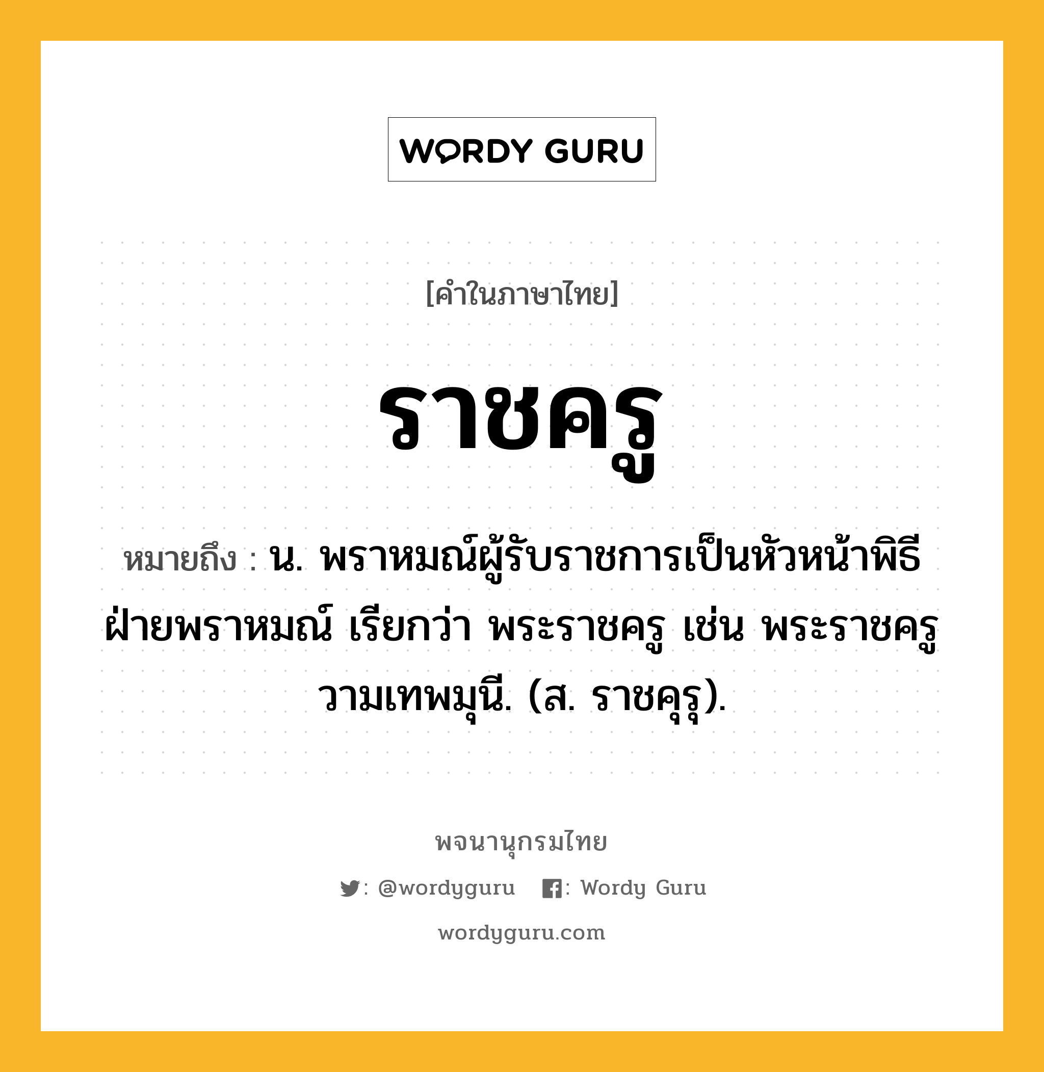 ราชครู ความหมาย หมายถึงอะไร?, คำในภาษาไทย ราชครู หมายถึง น. พราหมณ์ผู้รับราชการเป็นหัวหน้าพิธีฝ่ายพราหมณ์ เรียกว่า พระราชครู เช่น พระราชครูวามเทพมุนี. (ส. ราชคุรุ).