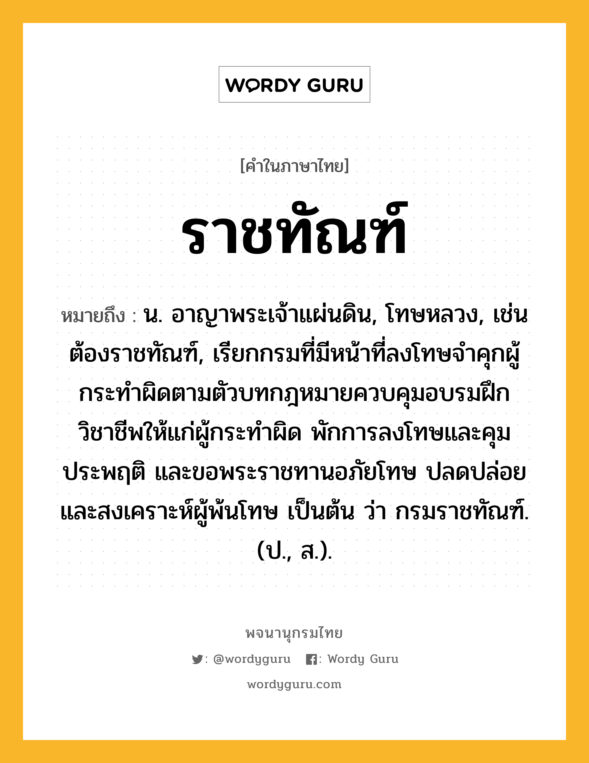 ราชทัณฑ์ ความหมาย หมายถึงอะไร?, คำในภาษาไทย ราชทัณฑ์ หมายถึง น. อาญาพระเจ้าแผ่นดิน, โทษหลวง, เช่น ต้องราชทัณฑ์, เรียกกรมที่มีหน้าที่ลงโทษจำคุกผู้กระทำผิดตามตัวบทกฎหมายควบคุมอบรมฝึกวิชาชีพให้แก่ผู้กระทำผิด พักการลงโทษและคุมประพฤติ และขอพระราชทานอภัยโทษ ปลดปล่อยและสงเคราะห์ผู้พ้นโทษ เป็นต้น ว่า กรมราชทัณฑ์. (ป., ส.).