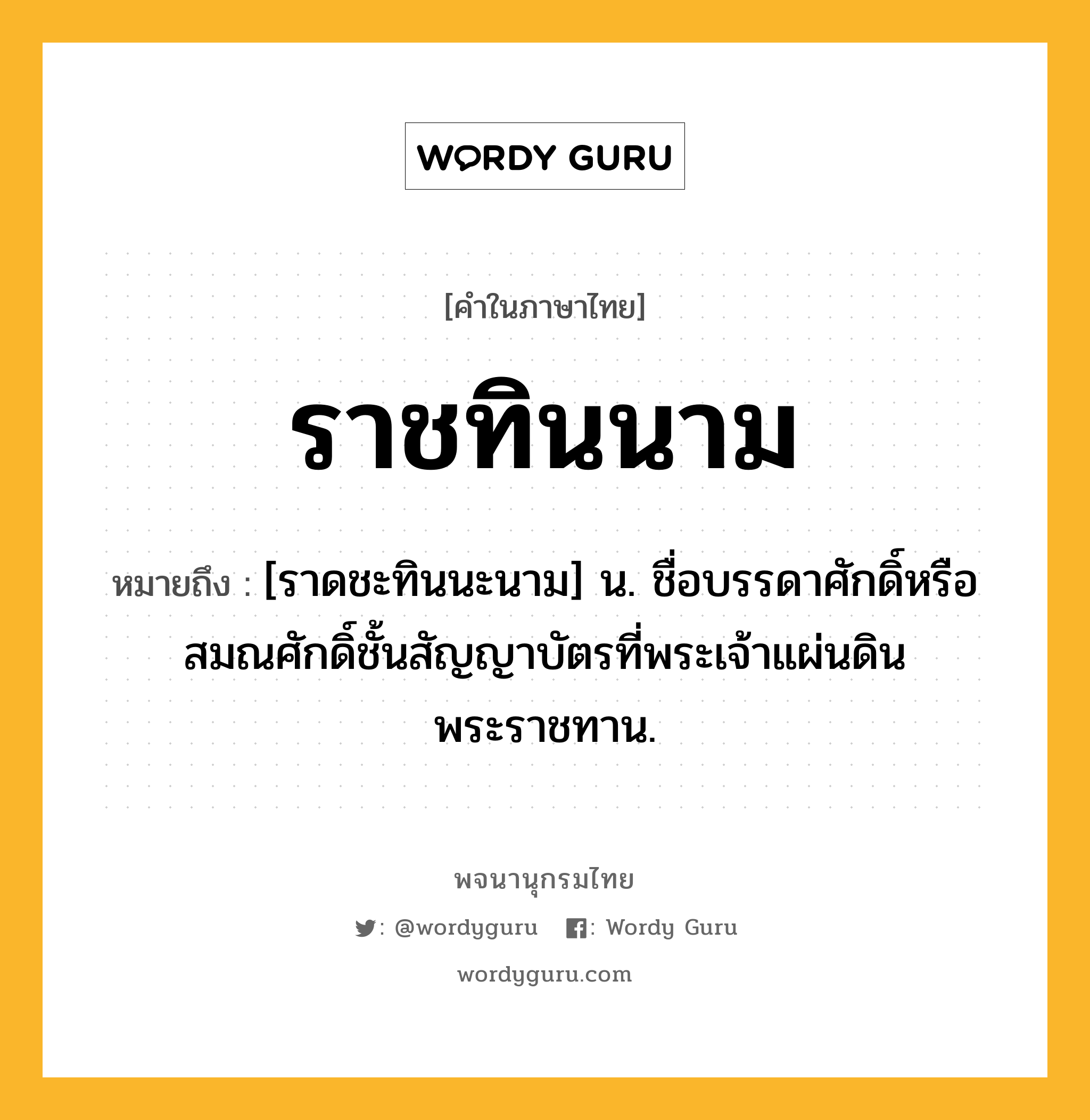 ราชทินนาม ความหมาย หมายถึงอะไร?, คำในภาษาไทย ราชทินนาม หมายถึง [ราดชะทินนะนาม] น. ชื่อบรรดาศักดิ์หรือสมณศักดิ์ชั้นสัญญาบัตรที่พระเจ้าแผ่นดินพระราชทาน.