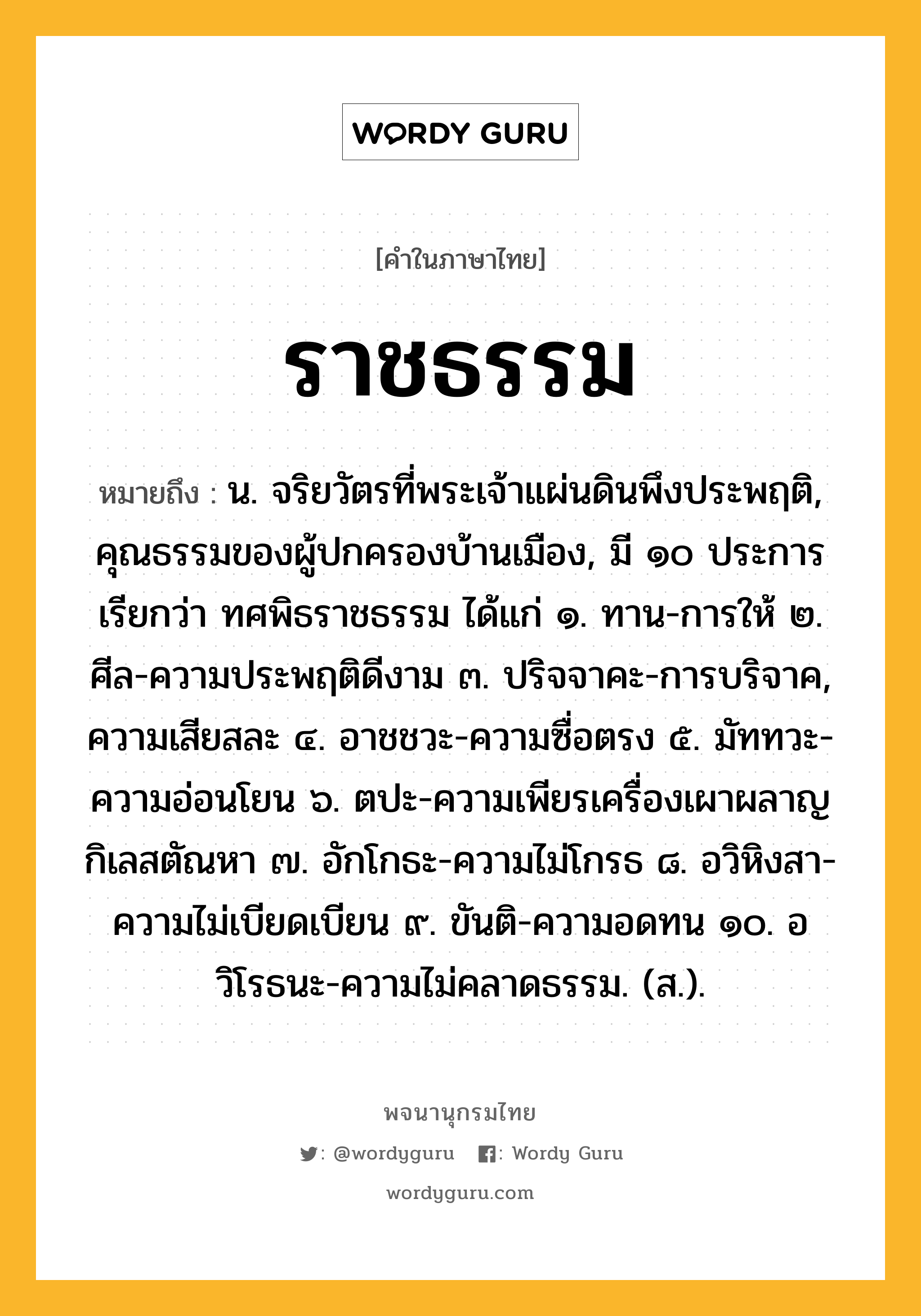 ราชธรรม ความหมาย หมายถึงอะไร?, คำในภาษาไทย ราชธรรม หมายถึง น. จริยวัตรที่พระเจ้าแผ่นดินพึงประพฤติ, คุณธรรมของผู้ปกครองบ้านเมือง, มี ๑๐ ประการ เรียกว่า ทศพิธราชธรรม ได้แก่ ๑. ทาน-การให้ ๒. ศีล-ความประพฤติดีงาม ๓. ปริจจาคะ-การบริจาค, ความเสียสละ ๔. อาชชวะ-ความซื่อตรง ๕. มัททวะ-ความอ่อนโยน ๖. ตปะ-ความเพียรเครื่องเผาผลาญกิเลสตัณหา ๗. อักโกธะ-ความไม่โกรธ ๘. อวิหิงสา-ความไม่เบียดเบียน ๙. ขันติ-ความอดทน ๑๐. อวิโรธนะ-ความไม่คลาดธรรม. (ส.).