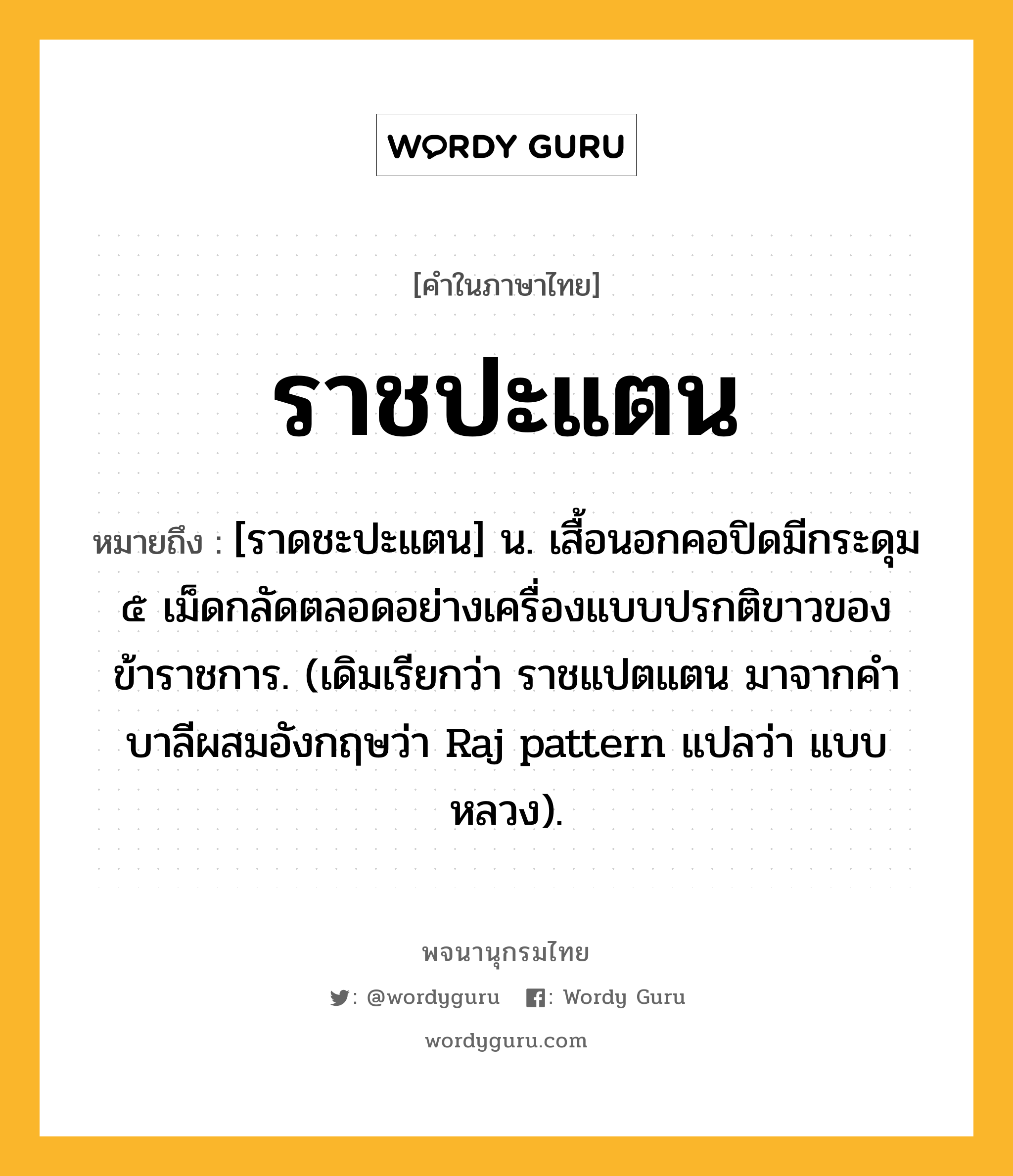 ราชปะแตน ความหมาย หมายถึงอะไร?, คำในภาษาไทย ราชปะแตน หมายถึง [ราดชะปะแตน] น. เสื้อนอกคอปิดมีกระดุม ๕ เม็ดกลัดตลอดอย่างเครื่องแบบปรกติขาวของข้าราชการ. (เดิมเรียกว่า ราชแปตแตน มาจากคําบาลีผสมอังกฤษว่า Raj pattern แปลว่า แบบหลวง).