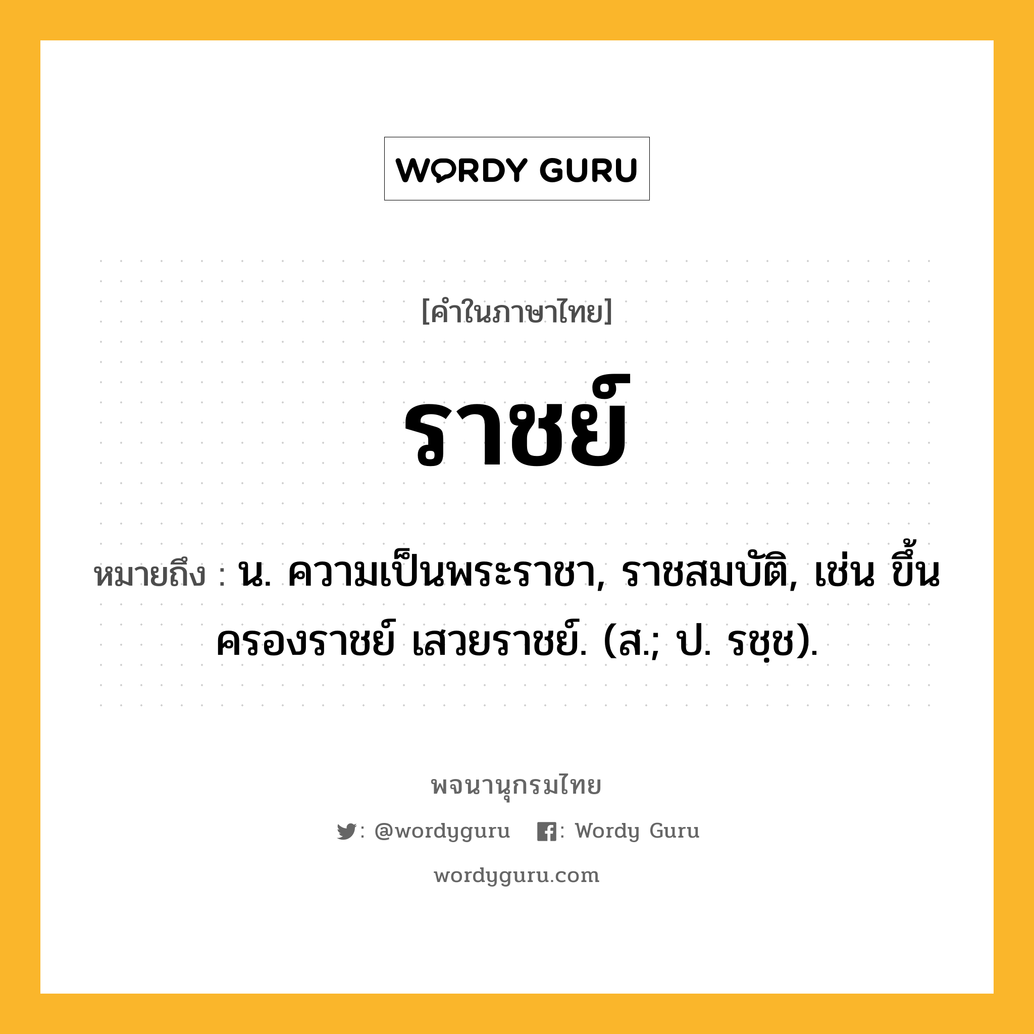 ราชย์ ความหมาย หมายถึงอะไร?, คำในภาษาไทย ราชย์ หมายถึง น. ความเป็นพระราชา, ราชสมบัติ, เช่น ขึ้นครองราชย์ เสวยราชย์. (ส.; ป. รชฺช).