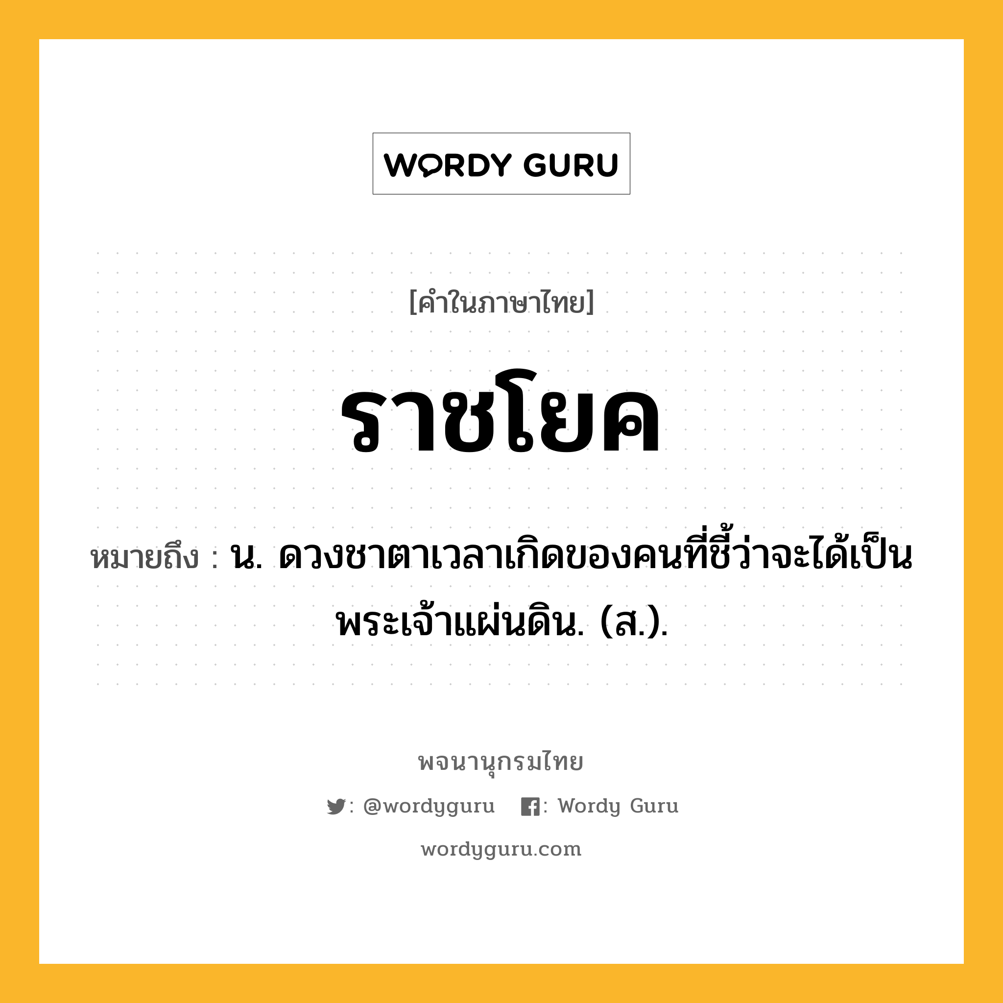 ราชโยค ความหมาย หมายถึงอะไร?, คำในภาษาไทย ราชโยค หมายถึง น. ดวงชาตาเวลาเกิดของคนที่ชี้ว่าจะได้เป็นพระเจ้าแผ่นดิน. (ส.).