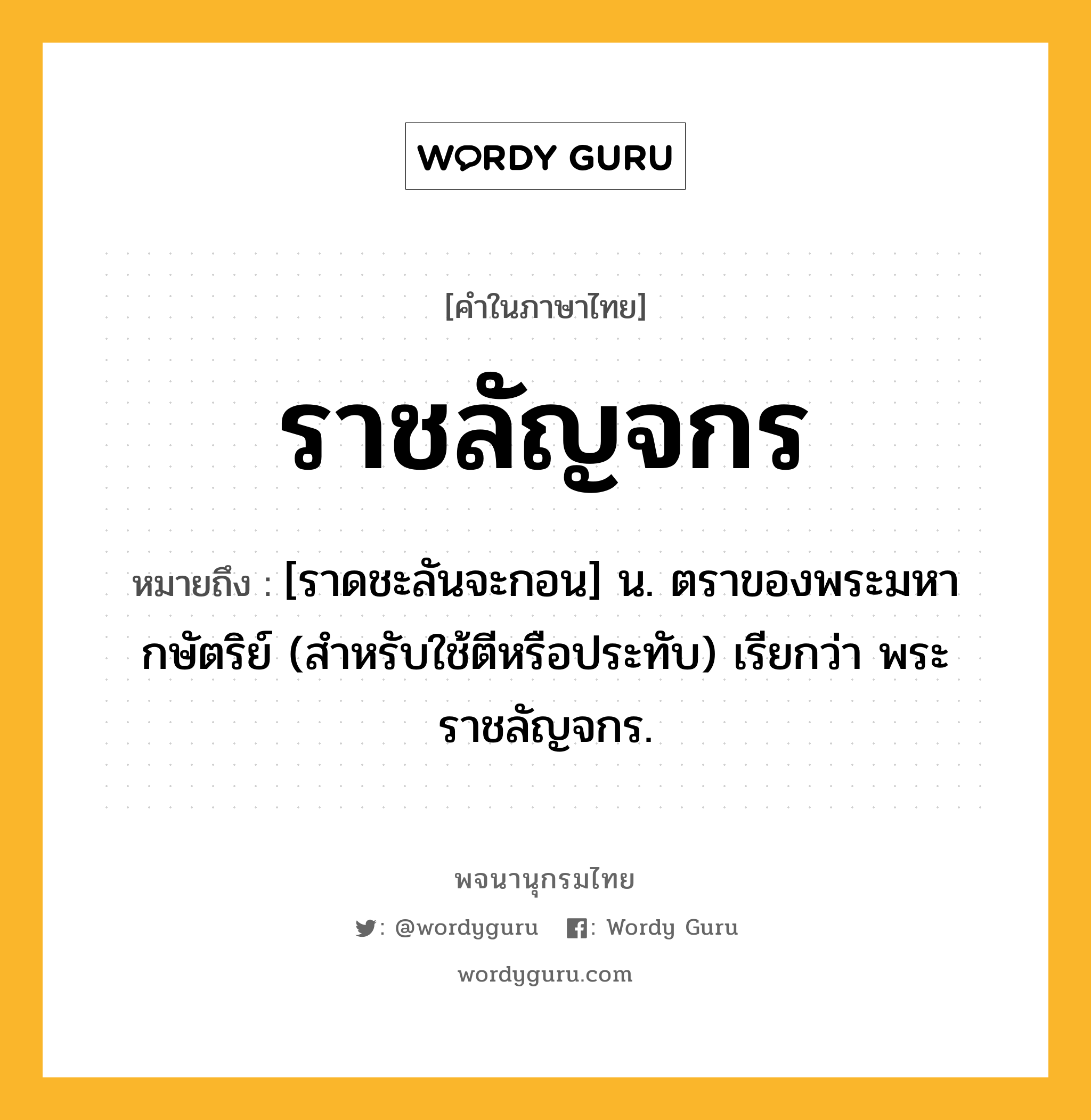 ราชลัญจกร ความหมาย หมายถึงอะไร?, คำในภาษาไทย ราชลัญจกร หมายถึง [ราดชะลันจะกอน] น. ตราของพระมหากษัตริย์ (สำหรับใช้ตีหรือประทับ) เรียกว่า พระราชลัญจกร.