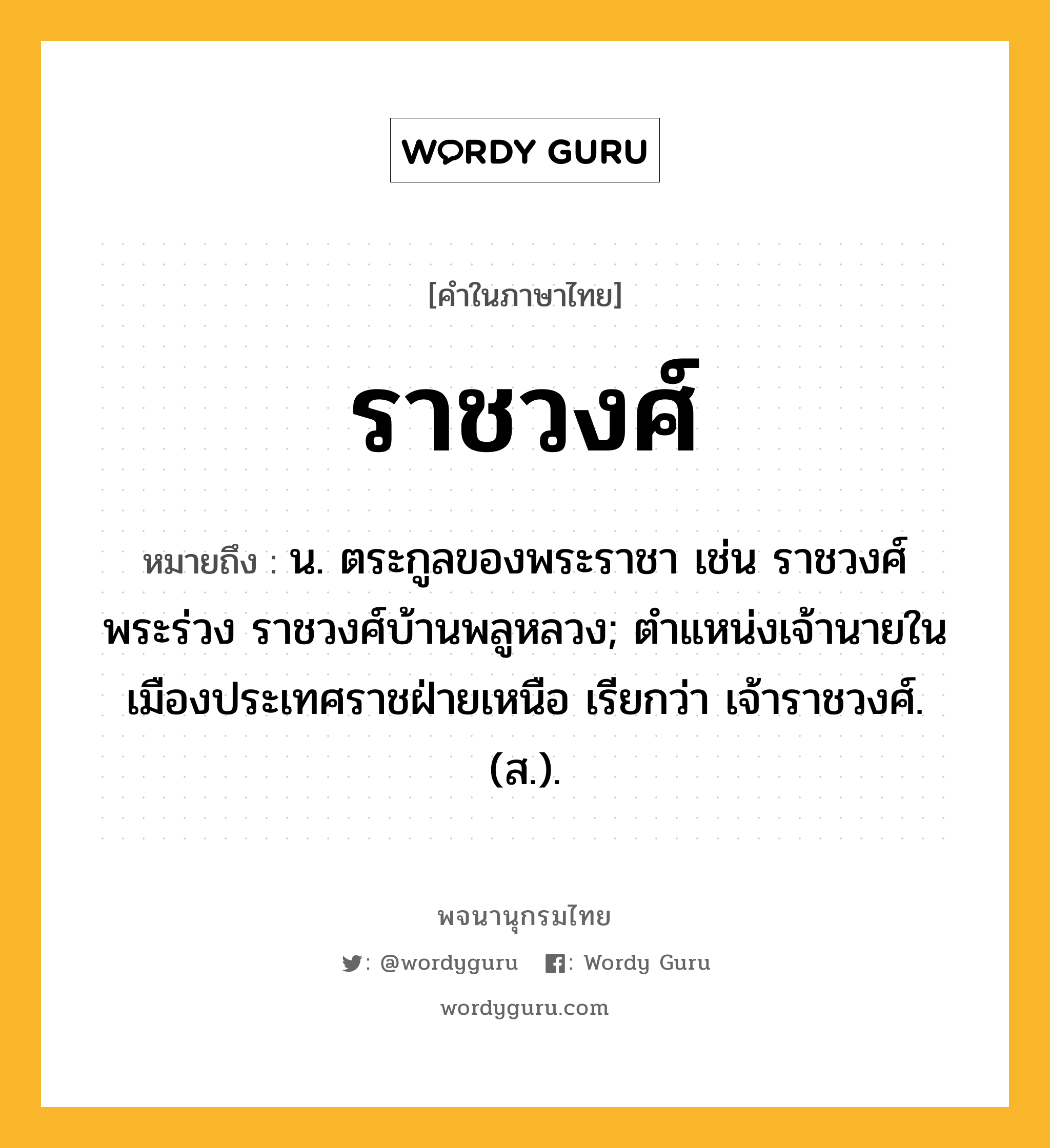 ราชวงศ์ ความหมาย หมายถึงอะไร?, คำในภาษาไทย ราชวงศ์ หมายถึง น. ตระกูลของพระราชา เช่น ราชวงศ์พระร่วง ราชวงศ์บ้านพลูหลวง; ตําแหน่งเจ้านายในเมืองประเทศราชฝ่ายเหนือ เรียกว่า เจ้าราชวงศ์. (ส.).