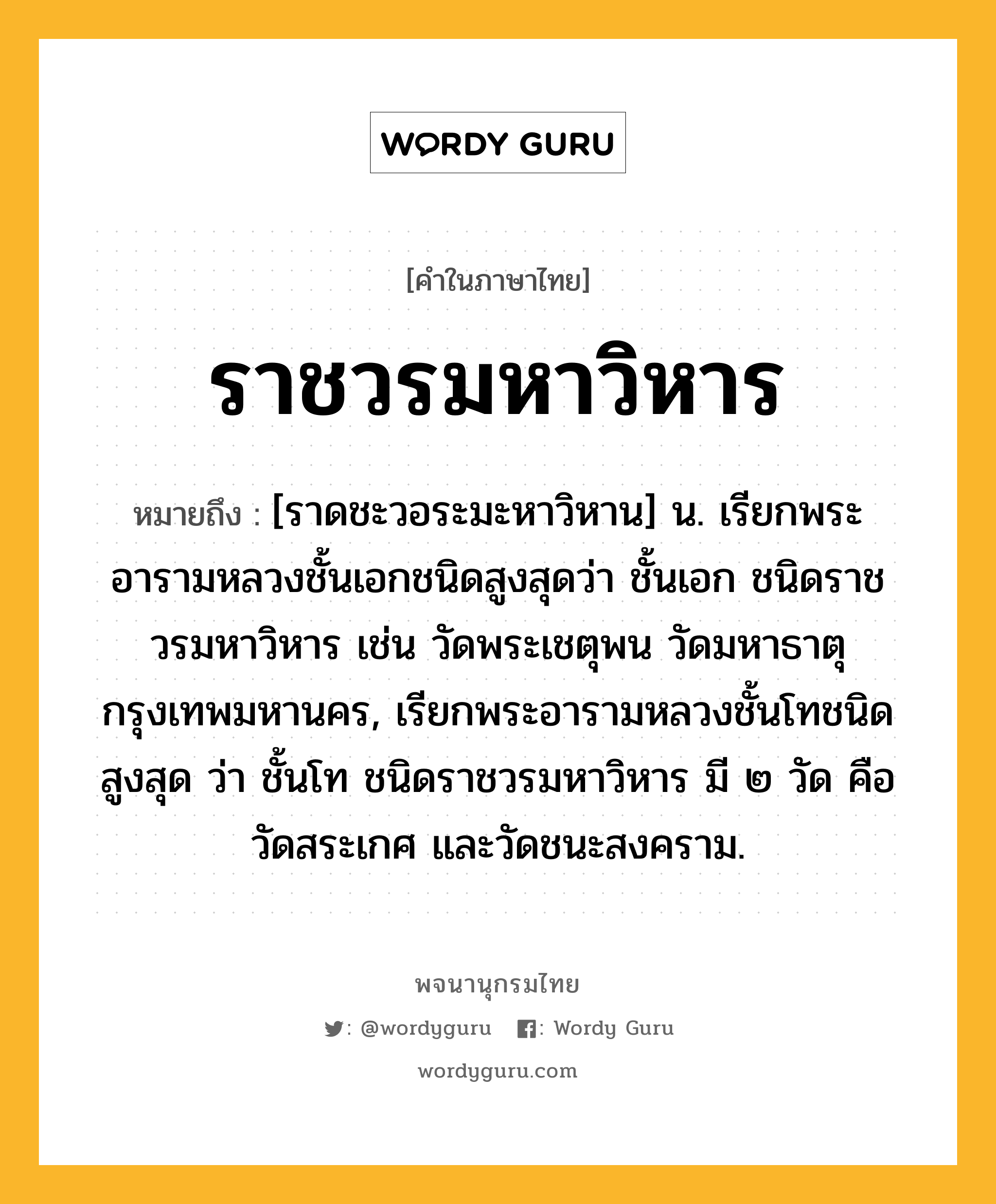 ราชวรมหาวิหาร ความหมาย หมายถึงอะไร?, คำในภาษาไทย ราชวรมหาวิหาร หมายถึง [ราดชะวอระมะหาวิหาน] น. เรียกพระอารามหลวงชั้นเอกชนิดสูงสุดว่า ชั้นเอก ชนิดราชวรมหาวิหาร เช่น วัดพระเชตุพน วัดมหาธาตุ กรุงเทพมหานคร, เรียกพระอารามหลวงชั้นโทชนิดสูงสุด ว่า ชั้นโท ชนิดราชวรมหาวิหาร มี ๒ วัด คือ วัดสระเกศ และวัดชนะสงคราม.