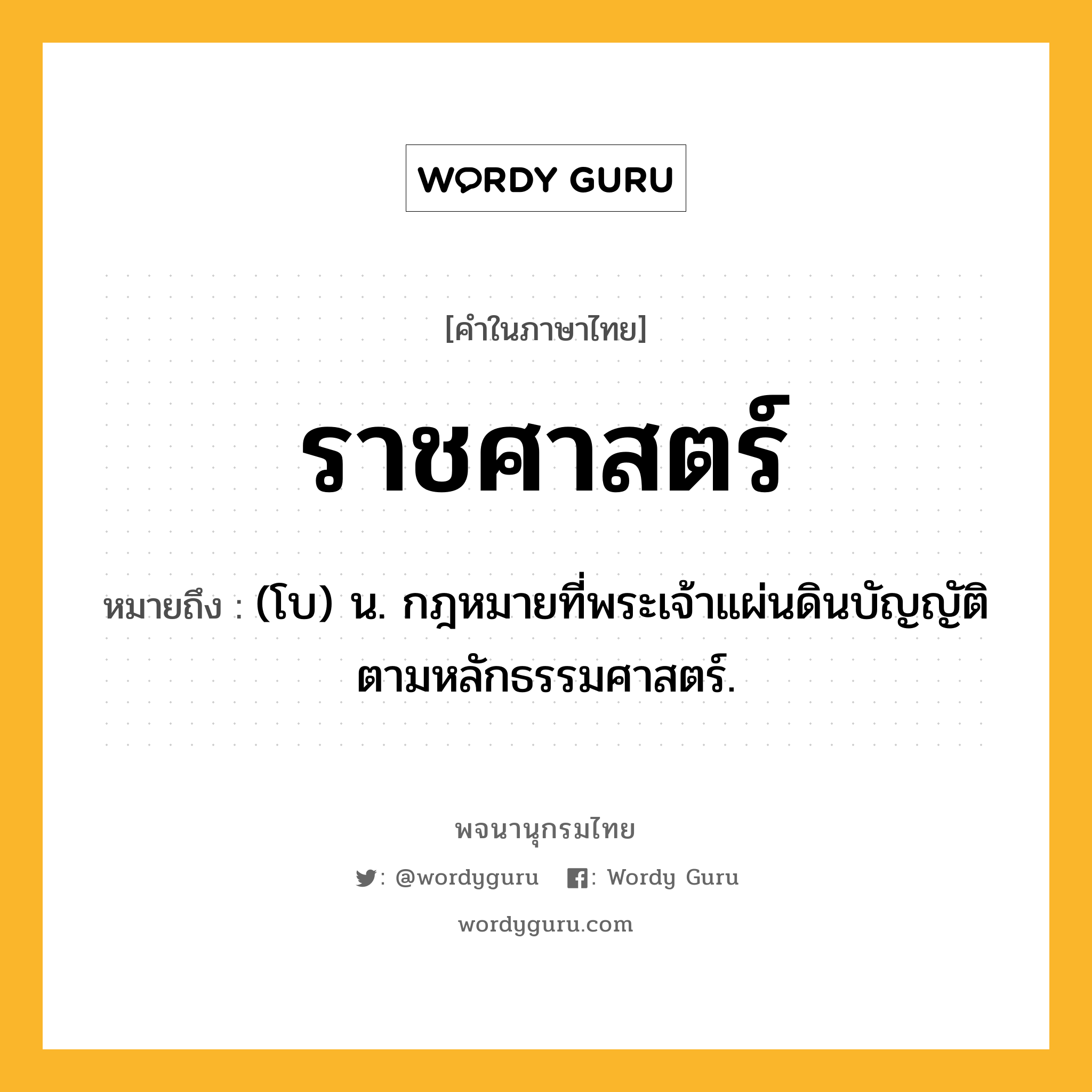 ราชศาสตร์ ความหมาย หมายถึงอะไร?, คำในภาษาไทย ราชศาสตร์ หมายถึง (โบ) น. กฎหมายที่พระเจ้าแผ่นดินบัญญัติตามหลักธรรมศาสตร์.