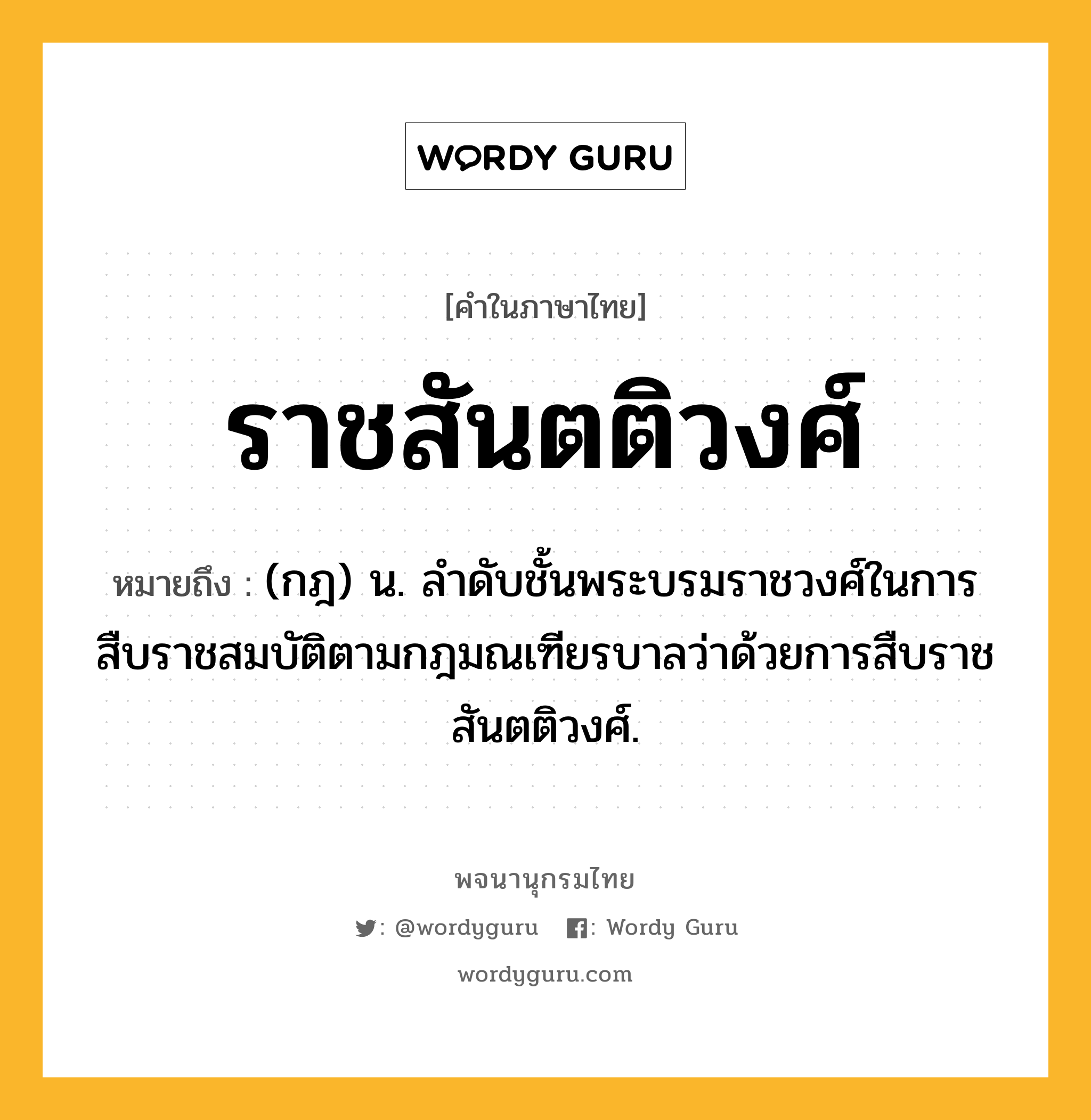 ราชสันตติวงศ์ ความหมาย หมายถึงอะไร?, คำในภาษาไทย ราชสันตติวงศ์ หมายถึง (กฎ) น. ลําดับชั้นพระบรมราชวงศ์ในการสืบราชสมบัติตามกฎมณเฑียรบาลว่าด้วยการสืบราชสันตติวงศ์.