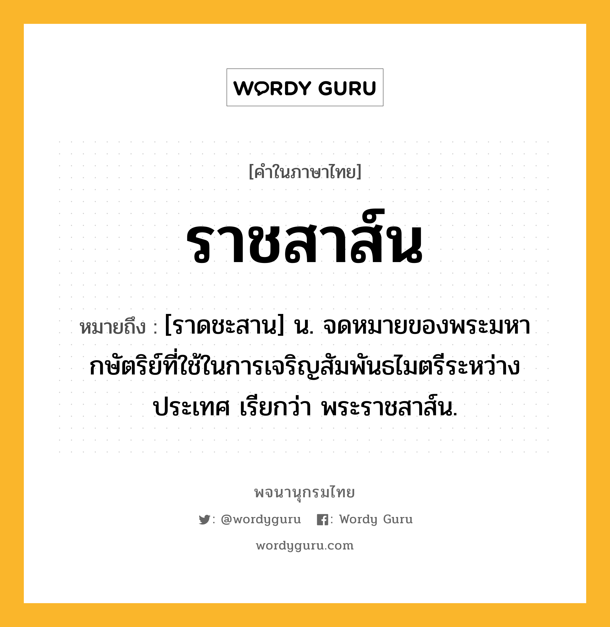 ราชสาส์น ความหมาย หมายถึงอะไร?, คำในภาษาไทย ราชสาส์น หมายถึง [ราดชะสาน] น. จดหมายของพระมหากษัตริย์ที่ใช้ในการเจริญสัมพันธไมตรีระหว่างประเทศ เรียกว่า พระราชสาส์น.