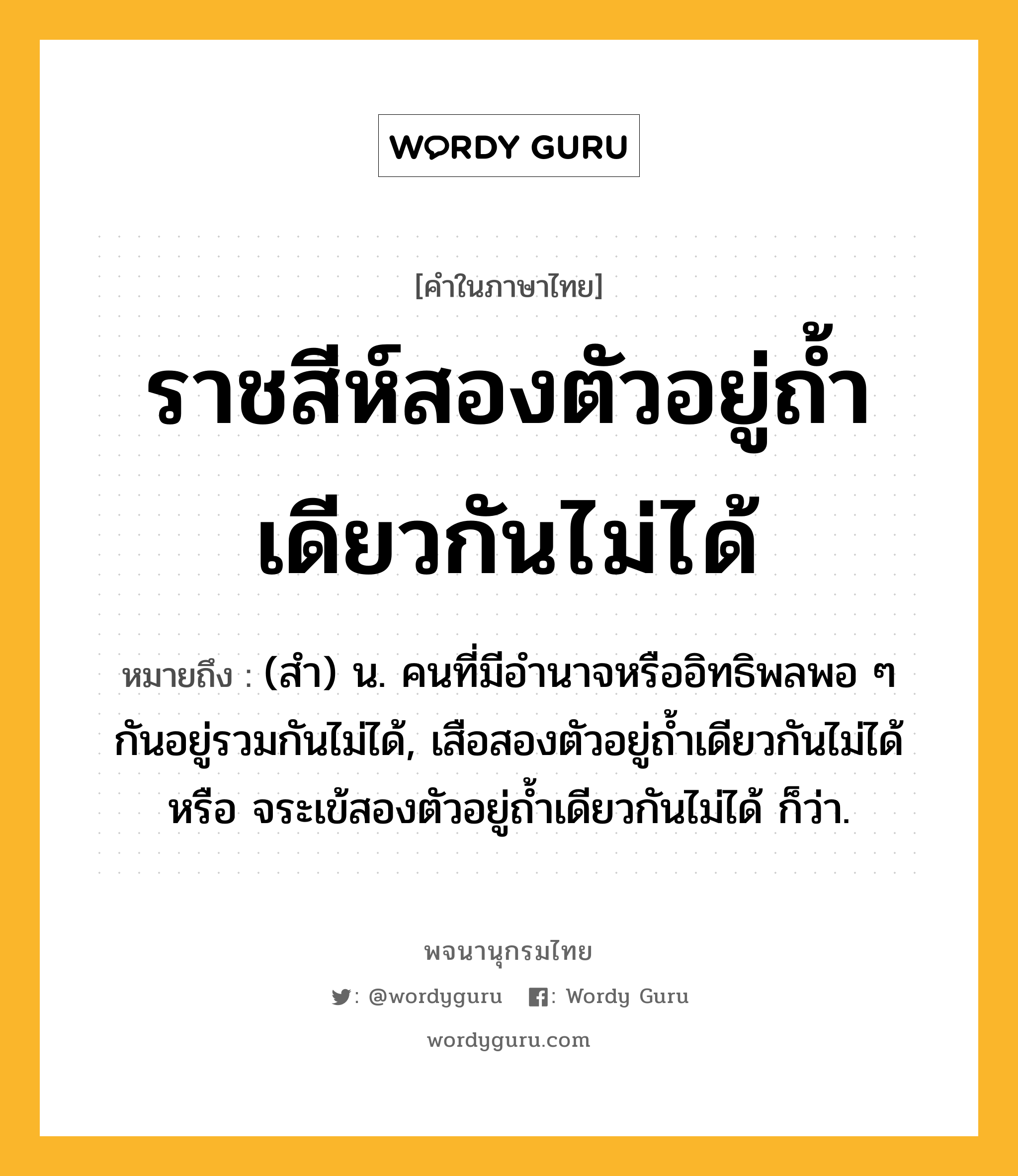 ราชสีห์สองตัวอยู่ถ้ำเดียวกันไม่ได้ ความหมาย หมายถึงอะไร?, คำในภาษาไทย ราชสีห์สองตัวอยู่ถ้ำเดียวกันไม่ได้ หมายถึง (สํา) น. คนที่มีอํานาจหรืออิทธิพลพอ ๆ กันอยู่รวมกันไม่ได้, เสือสองตัวอยู่ถํ้าเดียวกันไม่ได้ หรือ จระเข้สองตัวอยู่ถํ้าเดียวกันไม่ได้ ก็ว่า.