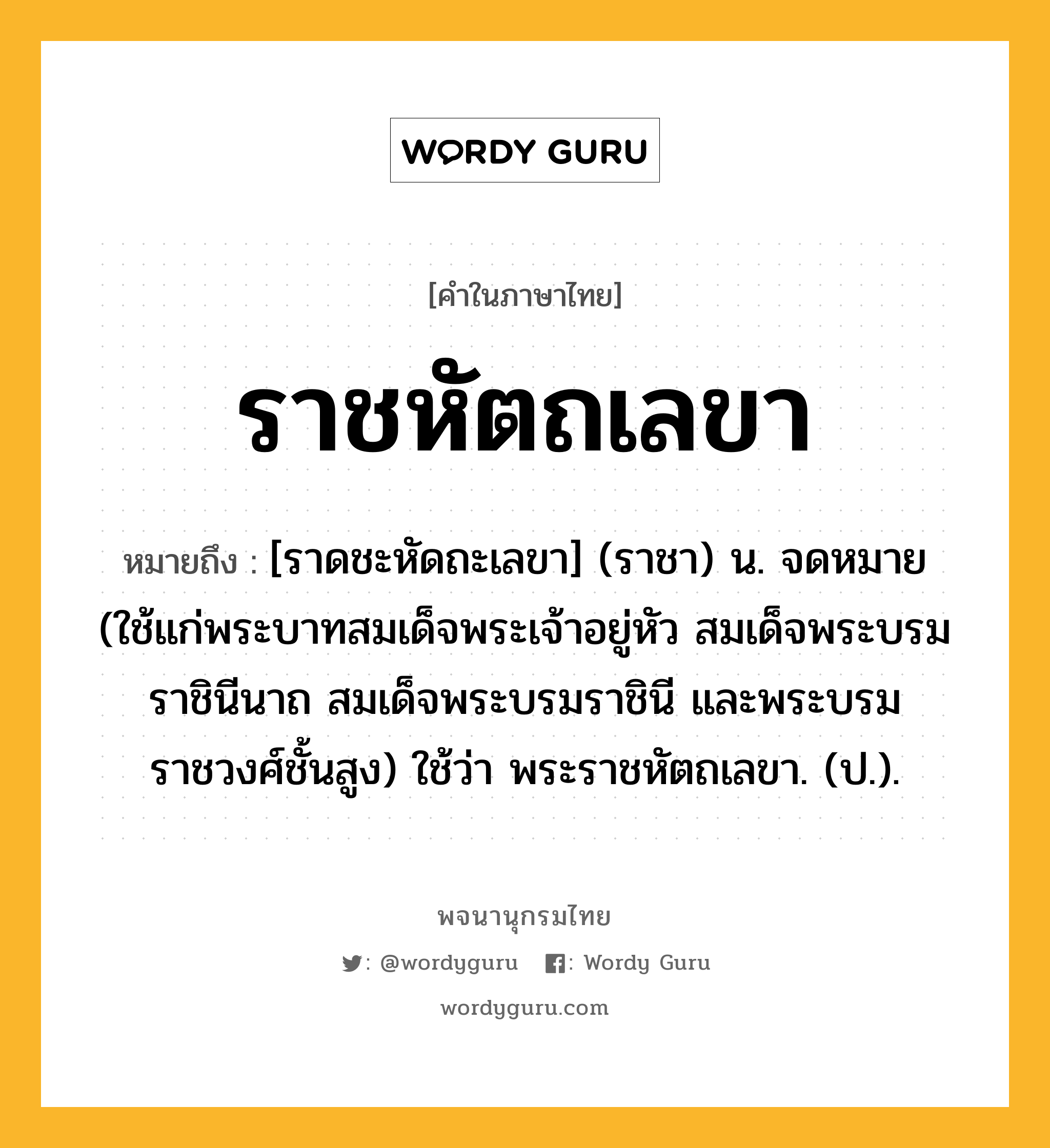 ราชหัตถเลขา ความหมาย หมายถึงอะไร?, คำในภาษาไทย ราชหัตถเลขา หมายถึง [ราดชะหัดถะเลขา] (ราชา) น. จดหมาย (ใช้แก่พระบาทสมเด็จพระเจ้าอยู่หัว สมเด็จพระบรมราชินีนาถ สมเด็จพระบรมราชินี และพระบรมราชวงศ์ชั้นสูง) ใช้ว่า พระราชหัตถเลขา. (ป.).