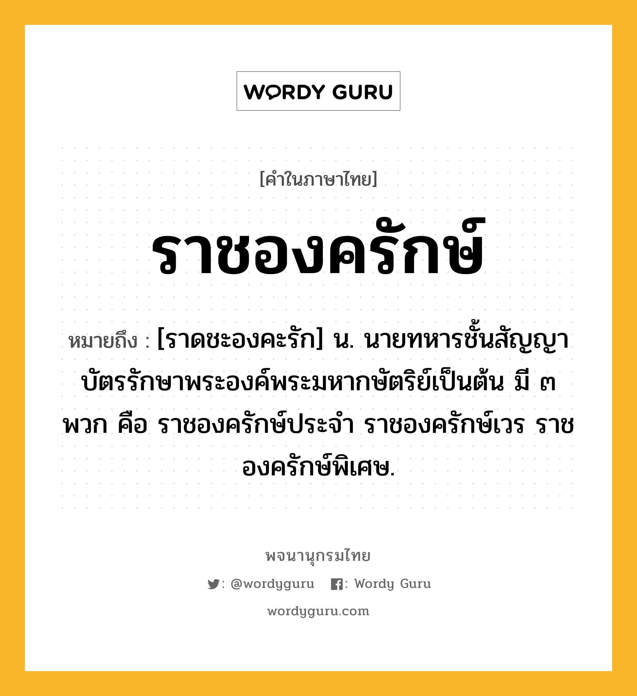 ราชองครักษ์ ความหมาย หมายถึงอะไร?, คำในภาษาไทย ราชองครักษ์ หมายถึง [ราดชะองคะรัก] น. นายทหารชั้นสัญญาบัตรรักษาพระองค์พระมหากษัตริย์เป็นต้น มี ๓ พวก คือ ราชองครักษ์ประจำ ราชองครักษ์เวร ราชองครักษ์พิเศษ.